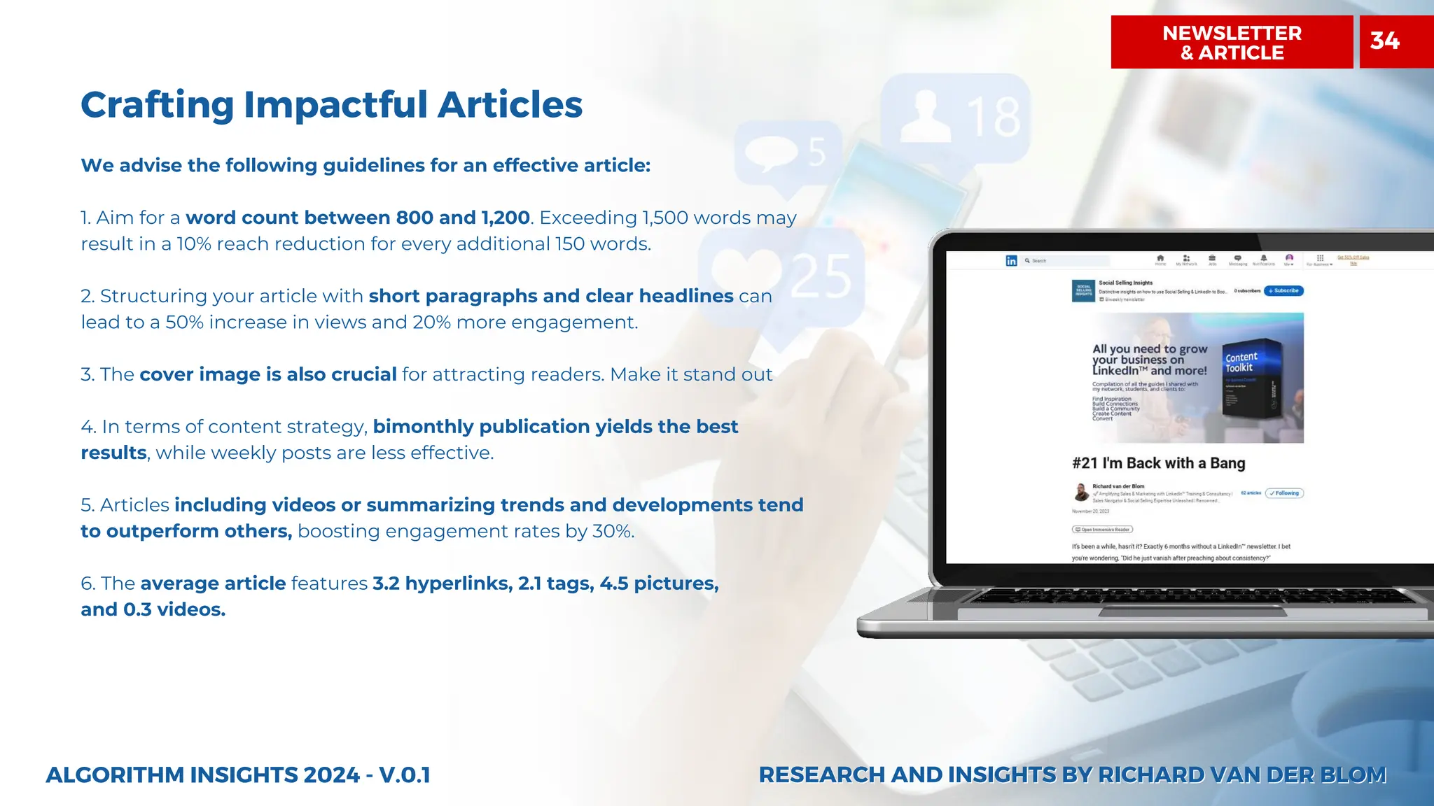 NEWSLETTER
& ARTICLE
Crafting Impactful Articles
We advise the following guidelines for an effective article:
1. Aim for a word count between 800 and 1,200. Exceeding 1,500 words may
result in a 10% reach reduction for every additional 150 words.
2. Structuring your article with short paragraphs and clear headlines can
lead to a 50% increase in views and 20% more engagement.
3. The cover image is also crucial for attracting readers. Make it stand out
4. In terms of content strategy, bimonthly publication yields the best
results, while weekly posts are less effective.
5. Articles including videos or summarizing trends and developments tend
to outperform others, boosting engagement rates by 30%.
6. The average article features 3.2 hyperlinks, 2.1 tags, 4.5 pictures,
and 0.3 videos.
ALGORITHM INSIGHTS 2024 - V.0.1 RESEARCH AND INSIGHTS BY RICHARD VAN DER BLOM
RESEARCH AND INSIGHTS BY RICHARD VAN DER BLOM
34
 