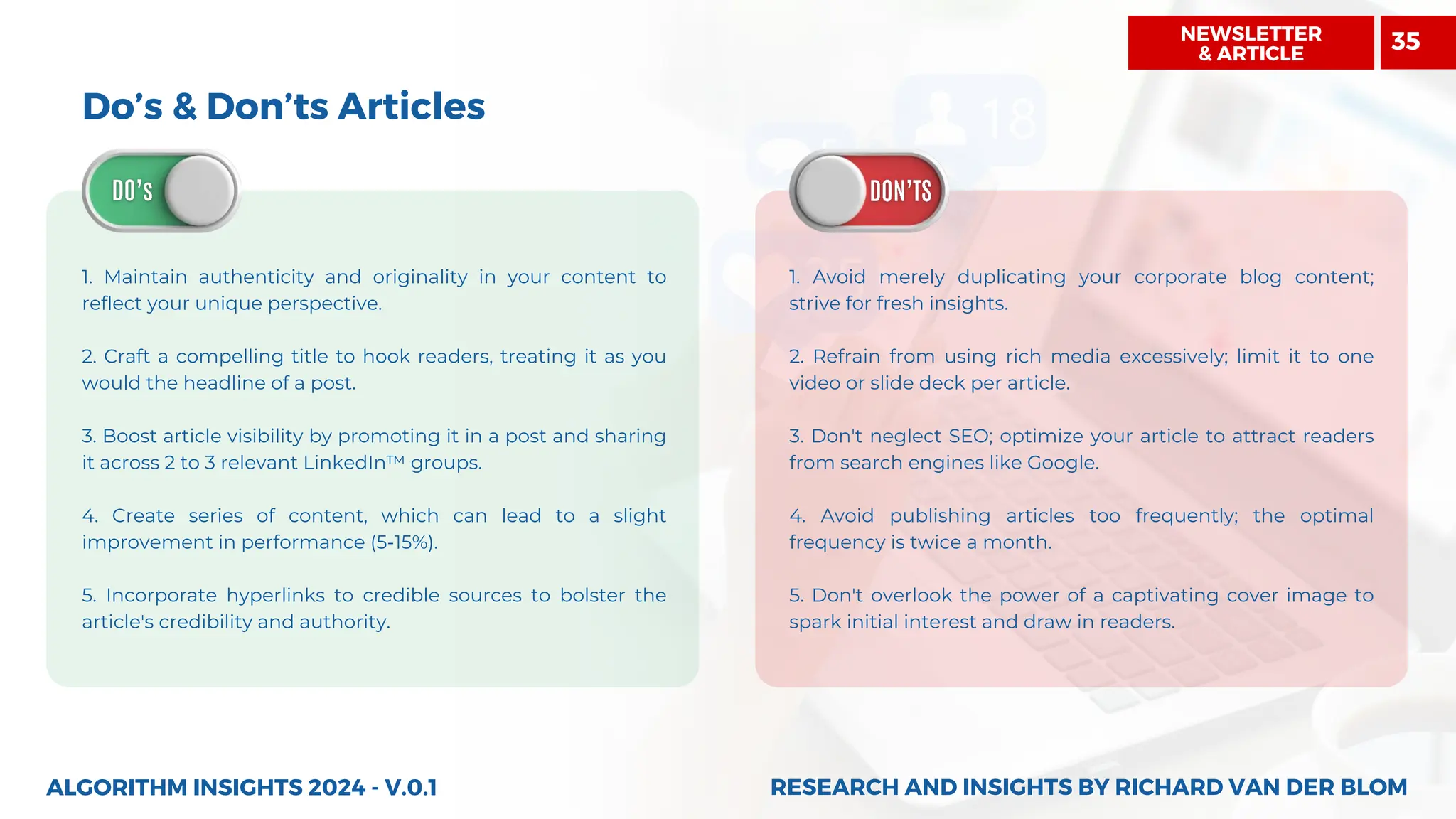 Do’s & Don’ts Articles
1. Maintain authenticity and originality in your content to
reflect your unique perspective.
2. Craft a compelling title to hook readers, treating it as you
would the headline of a post.
3. Boost article visibility by promoting it in a post and sharing
it across 2 to 3 relevant LinkedIn™ groups.
4. Create series of content, which can lead to a slight
improvement in performance (5-15%).
5. Incorporate hyperlinks to credible sources to bolster the
article's credibility and authority.
1. Avoid merely duplicating your corporate blog content;
strive for fresh insights.
2. Refrain from using rich media excessively; limit it to one
video or slide deck per article.
3. Don't neglect SEO; optimize your article to attract readers
from search engines like Google.
4. Avoid publishing articles too frequently; the optimal
frequency is twice a month.
5. Don't overlook the power of a captivating cover image to
spark initial interest and draw in readers.
ALGORITHM INSIGHTS 2024 - V.0.1 RESEARCH AND INSIGHTS BY RICHARD VAN DER BLOM
RESEARCH AND INSIGHTS BY RICHARD VAN DER BLOM
NEWSLETTER
& ARTICLE
35
 