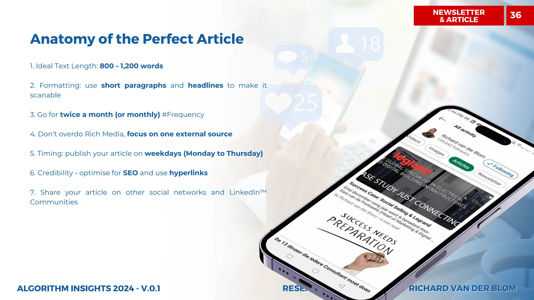 RESEARCH AND INSIGHTS BY RICHARD VAN DER BLOM
RESEARCH AND INSIGHTS BY RICHARD VAN DER BLOM
Anatomy of the Perfect Article
1. Ideal Text Length: 800 - 1,200 words
2. Formatting: use short paragraphs and headlines to make it
scanable
3. Go for twice a month (or monthly) #Frequency
4. Don’t overdo Rich Media, focus on one external source
5. Timing: publish your article on weekdays (Monday to Thursday)
6. Credibility - optimise for SEO and use hyperlinks
7. Share your article on other social networks and LinkedIn™
Communities
ALGORITHM INSIGHTS 2024 - V.0.1
NEWSLETTER
& ARTICLE
36
 