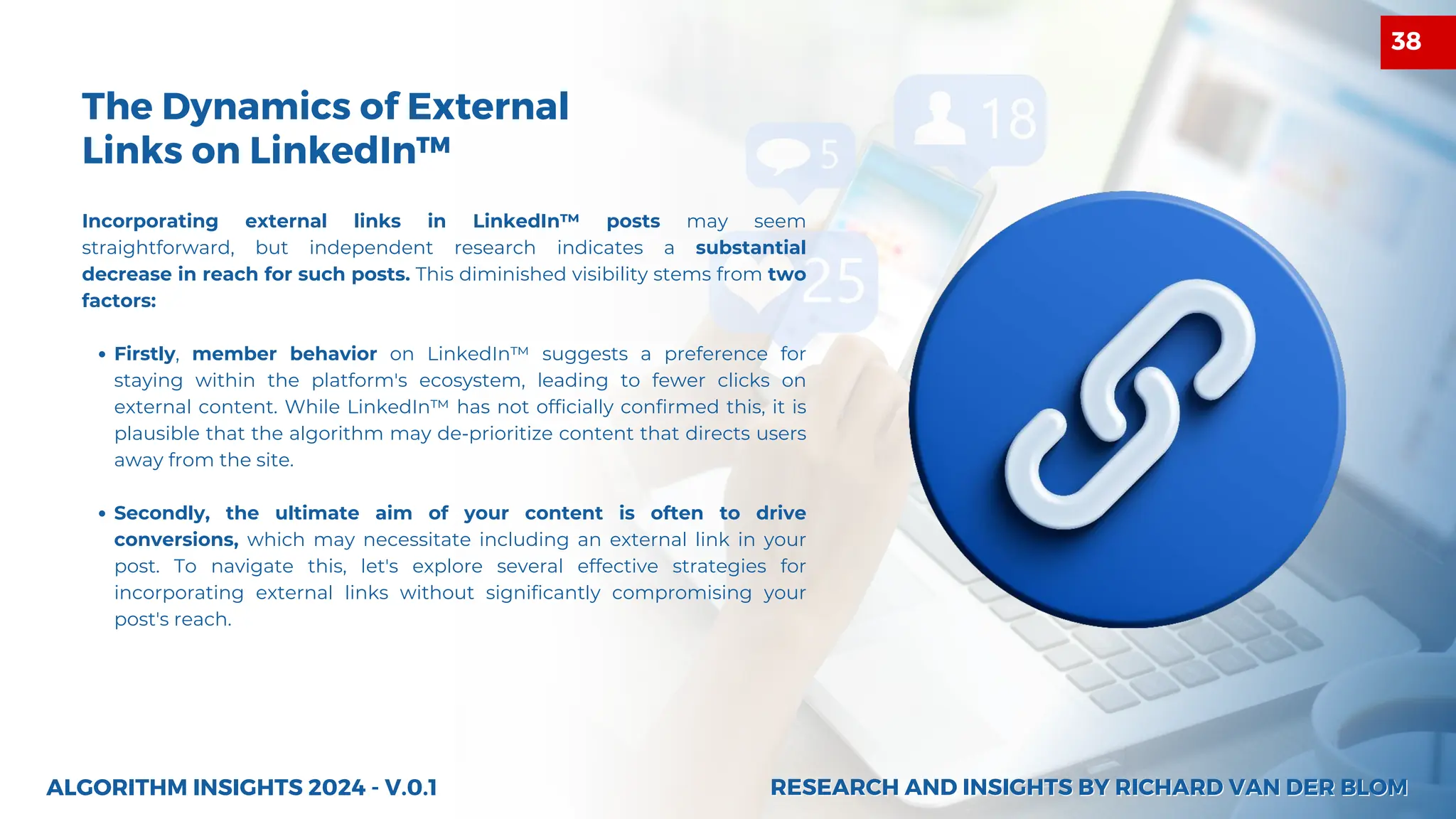 The Dynamics of External
Links on LinkedIn™
Incorporating external links in LinkedIn™ posts may seem
straightforward, but independent research indicates a substantial
decrease in reach for such posts. This diminished visibility stems from two
factors:
Firstly, member behavior on LinkedIn™ suggests a preference for
staying within the platform's ecosystem, leading to fewer clicks on
external content. While LinkedIn™ has not officially confirmed this, it is
plausible that the algorithm may de-prioritize content that directs users
away from the site.
Secondly, the ultimate aim of your content is often to drive
conversions, which may necessitate including an external link in your
post. To navigate this, let's explore several effective strategies for
incorporating external links without significantly compromising your
post's reach.
ALGORITHM INSIGHTS 2024 - V.0.1 RESEARCH AND INSIGHTS BY RICHARD VAN DER BLOM
RESEARCH AND INSIGHTS BY RICHARD VAN DER BLOM
38
 
