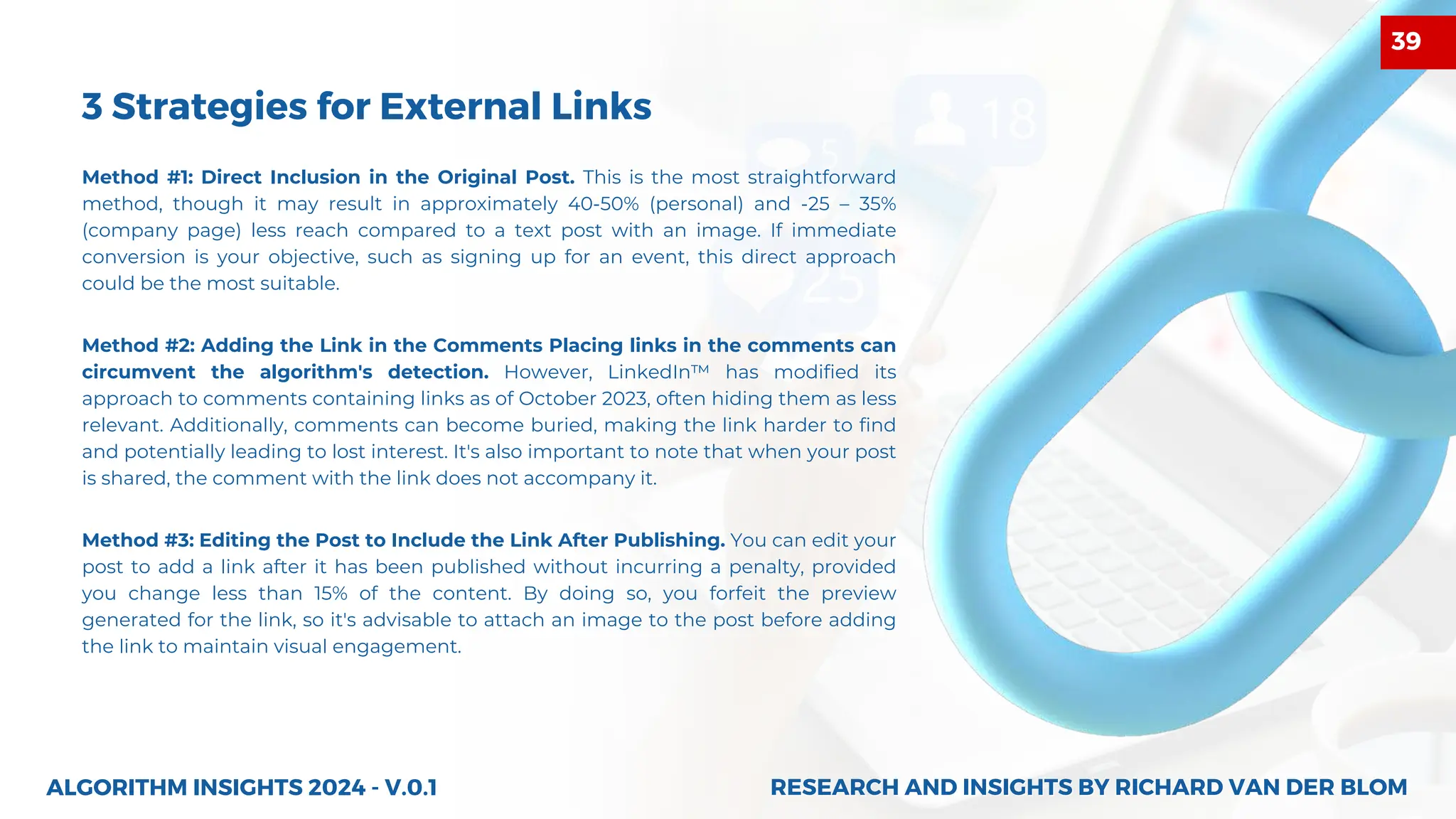 3 Strategies for External Links
Method #1: Direct Inclusion in the Original Post. This is the most straightforward
method, though it may result in approximately 40-50% (personal) and -25 – 35%
(company page) less reach compared to a text post with an image. If immediate
conversion is your objective, such as signing up for an event, this direct approach
could be the most suitable.
Method #3: Editing the Post to Include the Link After Publishing. You can edit your
post to add a link after it has been published without incurring a penalty, provided
you change less than 15% of the content. By doing so, you forfeit the preview
generated for the link, so it's advisable to attach an image to the post before adding
the link to maintain visual engagement.
ALGORITHM INSIGHTS 2024 - V.0.1
Method #2: Adding the Link in the Comments Placing links in the comments can
circumvent the algorithm's detection. However, LinkedIn™ has modified its
approach to comments containing links as of October 2023, often hiding them as less
relevant. Additionally, comments can become buried, making the link harder to find
and potentially leading to lost interest. It's also important to note that when your post
is shared, the comment with the link does not accompany it.
RESEARCH AND INSIGHTS BY RICHARD VAN DER BLOM
RESEARCH AND INSIGHTS BY RICHARD VAN DER BLOM
39
 