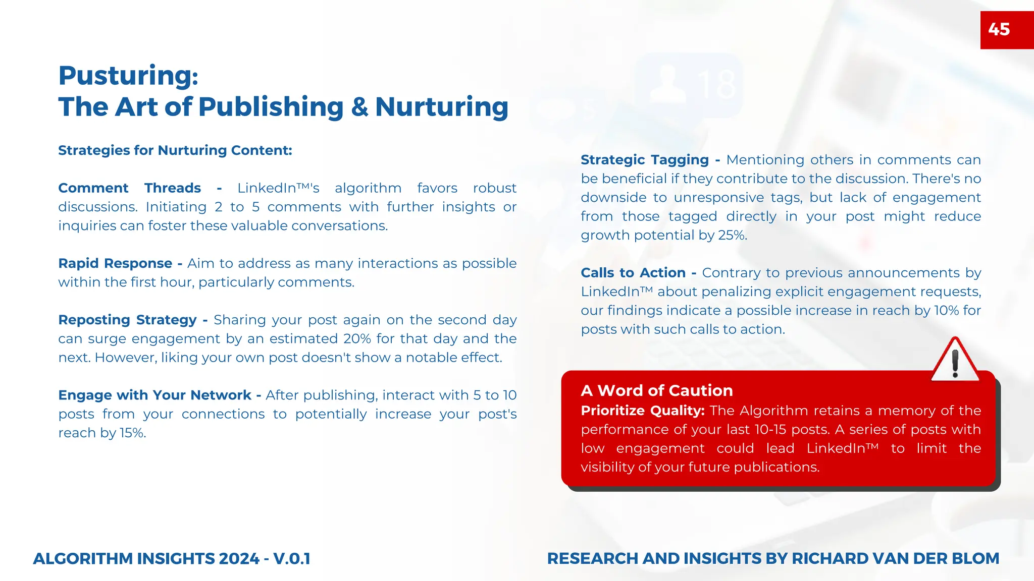 Strategies for Nurturing Content:
Comment Threads - LinkedIn™'s algorithm favors robust
discussions. Initiating 2 to 5 comments with further insights or
inquiries can foster these valuable conversations.
Rapid Response - Aim to address as many interactions as possible
within the first hour, particularly comments.
Reposting Strategy - Sharing your post again on the second day
can surge engagement by an estimated 20% for that day and the
next. However, liking your own post doesn't show a notable effect.
Engage with Your Network - After publishing, interact with 5 to 10
posts from your connections to potentially increase your post's
reach by 15%.
Pusturing:
The Art of Publishing & Nurturing
Strategic Tagging - Mentioning others in comments can
be beneficial if they contribute to the discussion. There's no
downside to unresponsive tags, but lack of engagement
from those tagged directly in your post might reduce
growth potential by 25%.
Calls to Action - Contrary to previous announcements by
LinkedIn™ about penalizing explicit engagement requests,
our findings indicate a possible increase in reach by 10% for
posts with such calls to action.
A Word of Caution
Prioritize Quality: The Algorithm retains a memory of the
performance of your last 10-15 posts. A series of posts with
low engagement could lead LinkedIn™ to limit the
visibility of your future publications.
ALGORITHM INSIGHTS 2024 - V.0.1 RESEARCH AND INSIGHTS BY RICHARD VAN DER BLOM
RESEARCH AND INSIGHTS BY RICHARD VAN DER BLOM
45
 