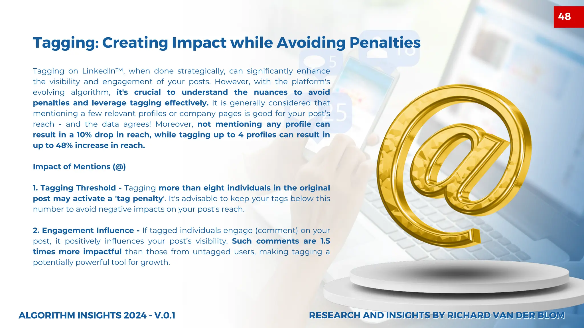 Tagging on LinkedIn™, when done strategically, can significantly enhance
the visibility and engagement of your posts. However, with the platform's
evolving algorithm, it's crucial to understand the nuances to avoid
penalties and leverage tagging effectively. It is generally considered that
mentioning a few relevant profiles or company pages is good for your post’s
reach - and the data agrees! Moreover, not mentioning any profile can
result in a 10% drop in reach, while tagging up to 4 profiles can result in
up to 48% increase in reach.
Impact of Mentions (@)
1. Tagging Threshold - Tagging more than eight individuals in the original
post may activate a 'tag penalty'. It's advisable to keep your tags below this
number to avoid negative impacts on your post's reach.
2. Engagement Influence - If tagged individuals engage (comment) on your
post, it positively influences your post’s visibility. Such comments are 1.5
times more impactful than those from untagged users, making tagging a
potentially powerful tool for growth.
Tagging: Creating Impact while Avoiding Penalties
ALGORITHM INSIGHTS 2024 - V.0.1 RESEARCH AND INSIGHTS BY RICHARD VAN DER BLOM
RESEARCH AND INSIGHTS BY RICHARD VAN DER BLOM
48
 