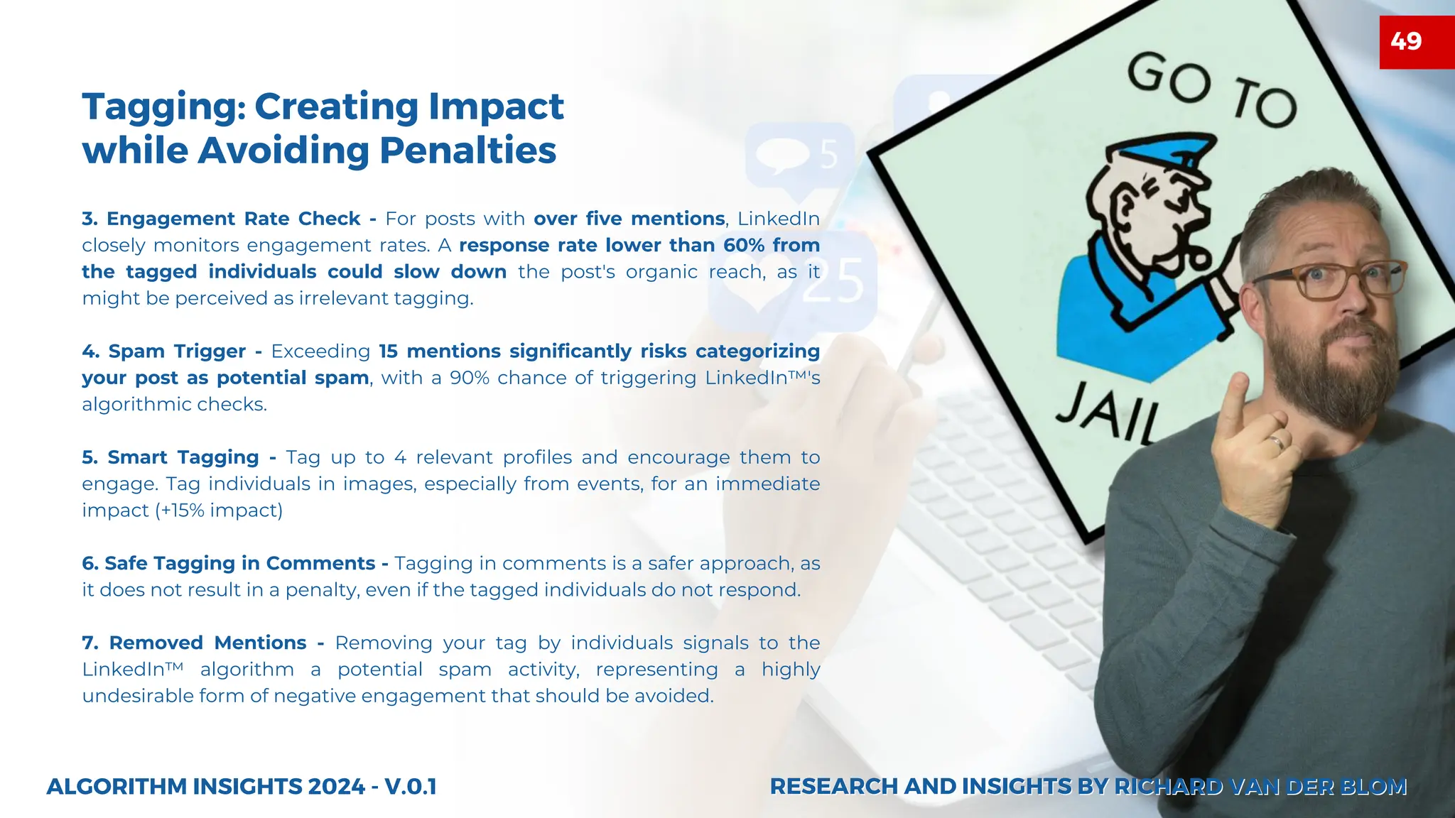 3. Engagement Rate Check - For posts with over five mentions, LinkedIn
closely monitors engagement rates. A response rate lower than 60% from
the tagged individuals could slow down the post's organic reach, as it
might be perceived as irrelevant tagging.
4. Spam Trigger - Exceeding 15 mentions significantly risks categorizing
your post as potential spam, with a 90% chance of triggering LinkedIn™'s
algorithmic checks.
5. Smart Tagging - Tag up to 4 relevant profiles and encourage them to
engage. Tag individuals in images, especially from events, for an immediate
impact (+15% impact)
6. Safe Tagging in Comments - Tagging in comments is a safer approach, as
it does not result in a penalty, even if the tagged individuals do not respond.
7. Removed Mentions - Removing your tag by individuals signals to the
LinkedIn™ algorithm a potential spam activity, representing a highly
undesirable form of negative engagement that should be avoided.
Tagging: Creating Impact
while Avoiding Penalties
ALGORITHM INSIGHTS 2024 - V.0.1 RESEARCH AND INSIGHTS BY RICHARD VAN DER BLOM
RESEARCH AND INSIGHTS BY RICHARD VAN DER BLOM
49
 