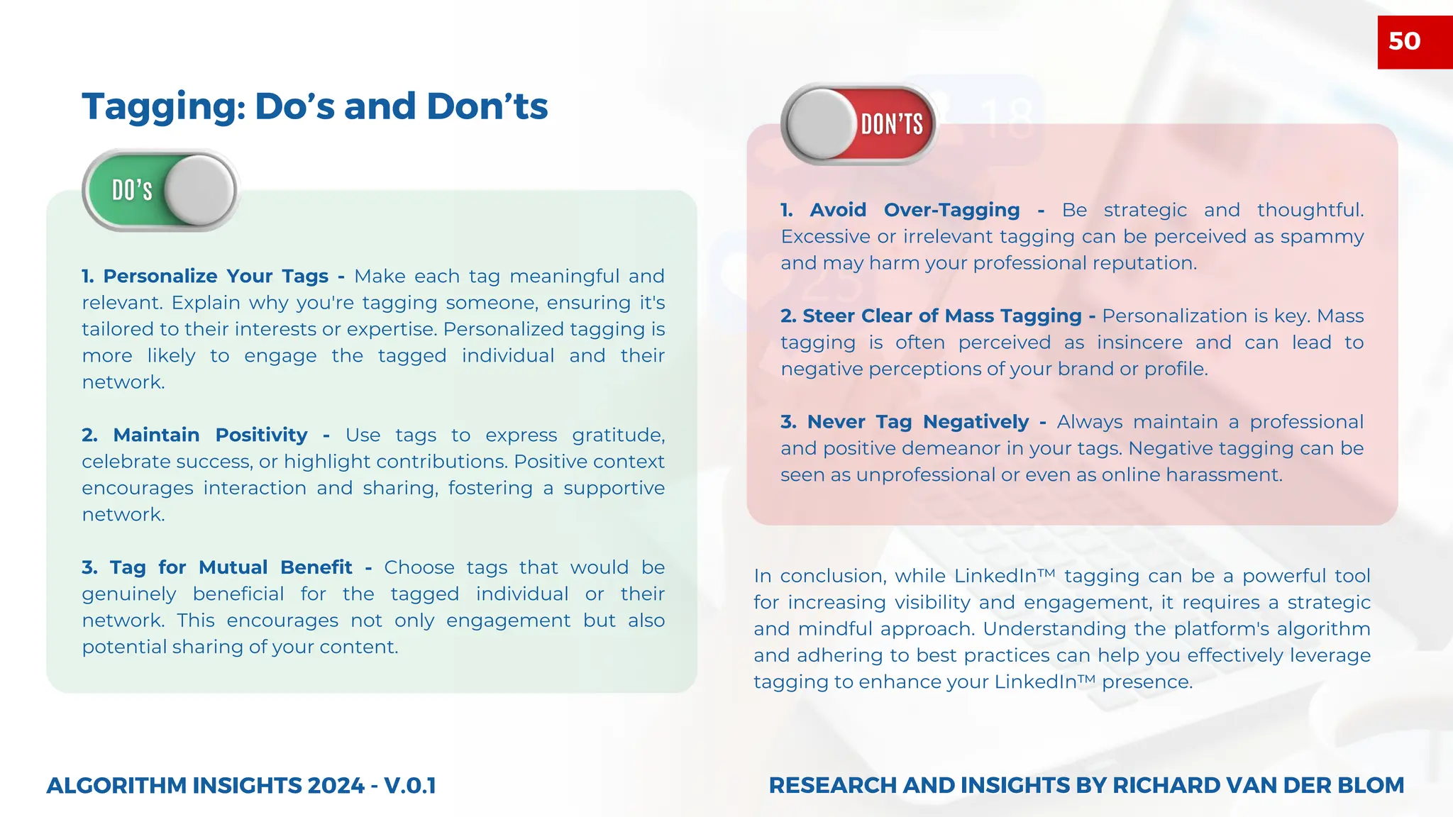 Tagging: Do’s and Don’ts
1. Personalize Your Tags - Make each tag meaningful and
relevant. Explain why you're tagging someone, ensuring it's
tailored to their interests or expertise. Personalized tagging is
more likely to engage the tagged individual and their
network.
2. Maintain Positivity - Use tags to express gratitude,
celebrate success, or highlight contributions. Positive context
encourages interaction and sharing, fostering a supportive
network.
3. Tag for Mutual Benefit - Choose tags that would be
genuinely beneficial for the tagged individual or their
network. This encourages not only engagement but also
potential sharing of your content.
1. Avoid Over-Tagging - Be strategic and thoughtful.
Excessive or irrelevant tagging can be perceived as spammy
and may harm your professional reputation.
2. Steer Clear of Mass Tagging - Personalization is key. Mass
tagging is often perceived as insincere and can lead to
negative perceptions of your brand or profile.
3. Never Tag Negatively - Always maintain a professional
and positive demeanor in your tags. Negative tagging can be
seen as unprofessional or even as online harassment.
ALGORITHM INSIGHTS 2024 - V.0.1
In conclusion, while LinkedIn™ tagging can be a powerful tool
for increasing visibility and engagement, it requires a strategic
and mindful approach. Understanding the platform's algorithm
and adhering to best practices can help you effectively leverage
tagging to enhance your LinkedIn™ presence.
RESEARCH AND INSIGHTS BY RICHARD VAN DER BLOM
RESEARCH AND INSIGHTS BY RICHARD VAN DER BLOM
50
 