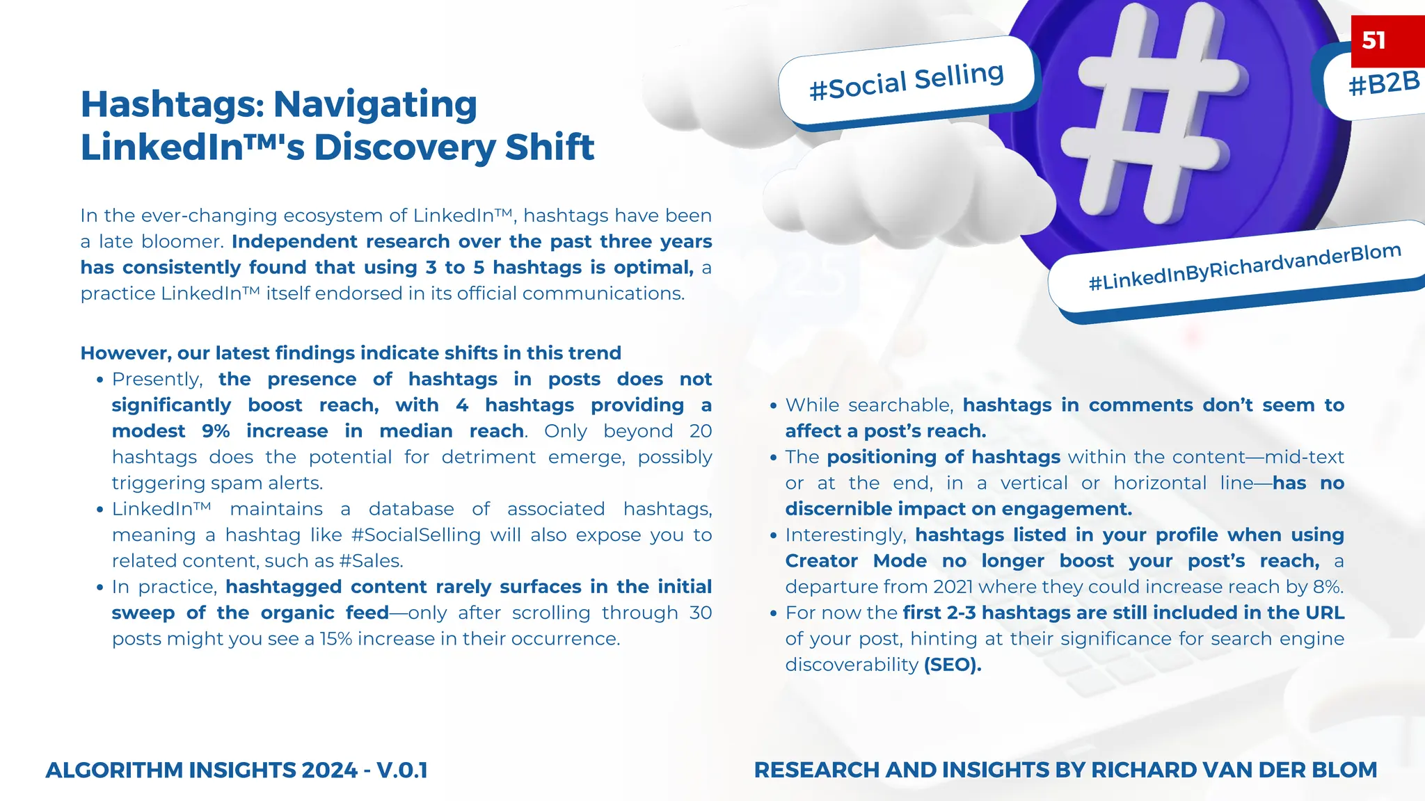 #Social Selling
#LinkedInByRichardvanderBlom
#B2B
However, our latest findings indicate shifts in this trend
Presently, the presence of hashtags in posts does not
significantly boost reach, with 4 hashtags providing a
modest 9% increase in median reach. Only beyond 20
hashtags does the potential for detriment emerge, possibly
triggering spam alerts.
LinkedIn™ maintains a database of associated hashtags,
meaning a hashtag like #SocialSelling will also expose you to
related content, such as #Sales.
In practice, hashtagged content rarely surfaces in the initial
sweep of the organic feed—only after scrolling through 30
posts might you see a 15% increase in their occurrence.
ALGORITHM INSIGHTS 2024 - V.0.1
While searchable, hashtags in comments don’t seem to
affect a post’s reach.
The positioning of hashtags within the content—mid-text
or at the end, in a vertical or horizontal line—has no
discernible impact on engagement.
Interestingly, hashtags listed in your profile when using
Creator Mode no longer boost your post’s reach, a
departure from 2021 where they could increase reach by 8%.
For now the first 2-3 hashtags are still included in the URL
of your post, hinting at their significance for search engine
discoverability (SEO).
In the ever-changing ecosystem of LinkedIn™, hashtags have been
a late bloomer. Independent research over the past three years
has consistently found that using 3 to 5 hashtags is optimal, a
practice LinkedIn™ itself endorsed in its official communications.
Hashtags: Navigating
LinkedIn™'s Discovery Shift
RESEARCH AND INSIGHTS BY RICHARD VAN DER BLOM
RESEARCH AND INSIGHTS BY RICHARD VAN DER BLOM
51
 