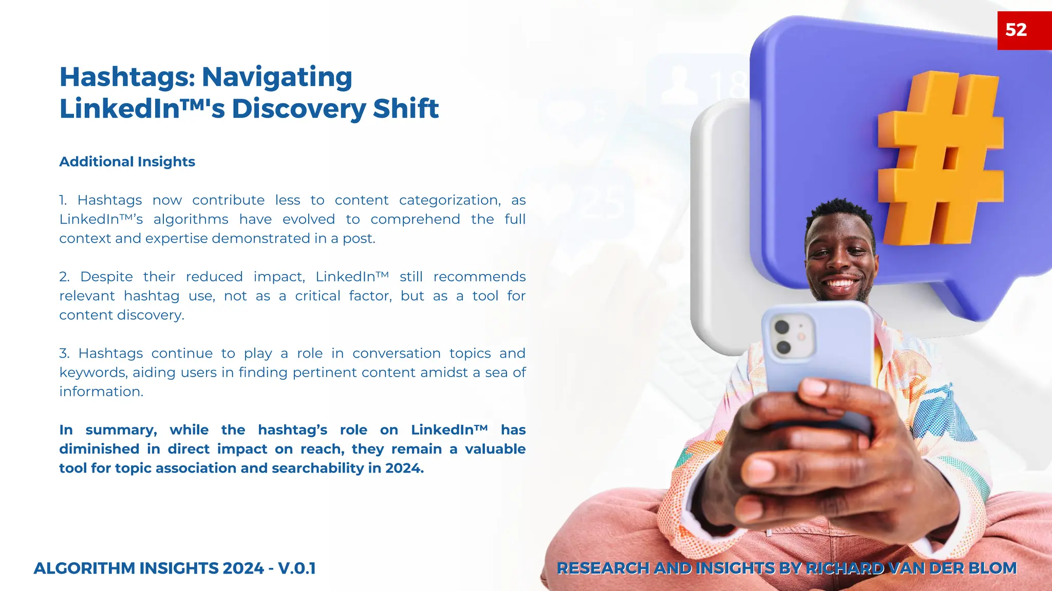 Additional Insights
1. Hashtags now contribute less to content categorization, as
LinkedIn™’s algorithms have evolved to comprehend the full
context and expertise demonstrated in a post.
2. Despite their reduced impact, LinkedIn™ still recommends
relevant hashtag use, not as a critical factor, but as a tool for
content discovery.
3. Hashtags continue to play a role in conversation topics and
keywords, aiding users in finding pertinent content amidst a sea of
information.
In summary, while the hashtag’s role on LinkedIn™ has
diminished in direct impact on reach, they remain a valuable
tool for topic association and searchability in 2024.
ALGORITHM INSIGHTS 2024 - V.0.1
Hashtags: Navigating
LinkedIn™'s Discovery Shift
RESEARCH AND INSIGHTS BY RICHARD VAN DER BLOM
RESEARCH AND INSIGHTS BY RICHARD VAN DER BLOM
52
 