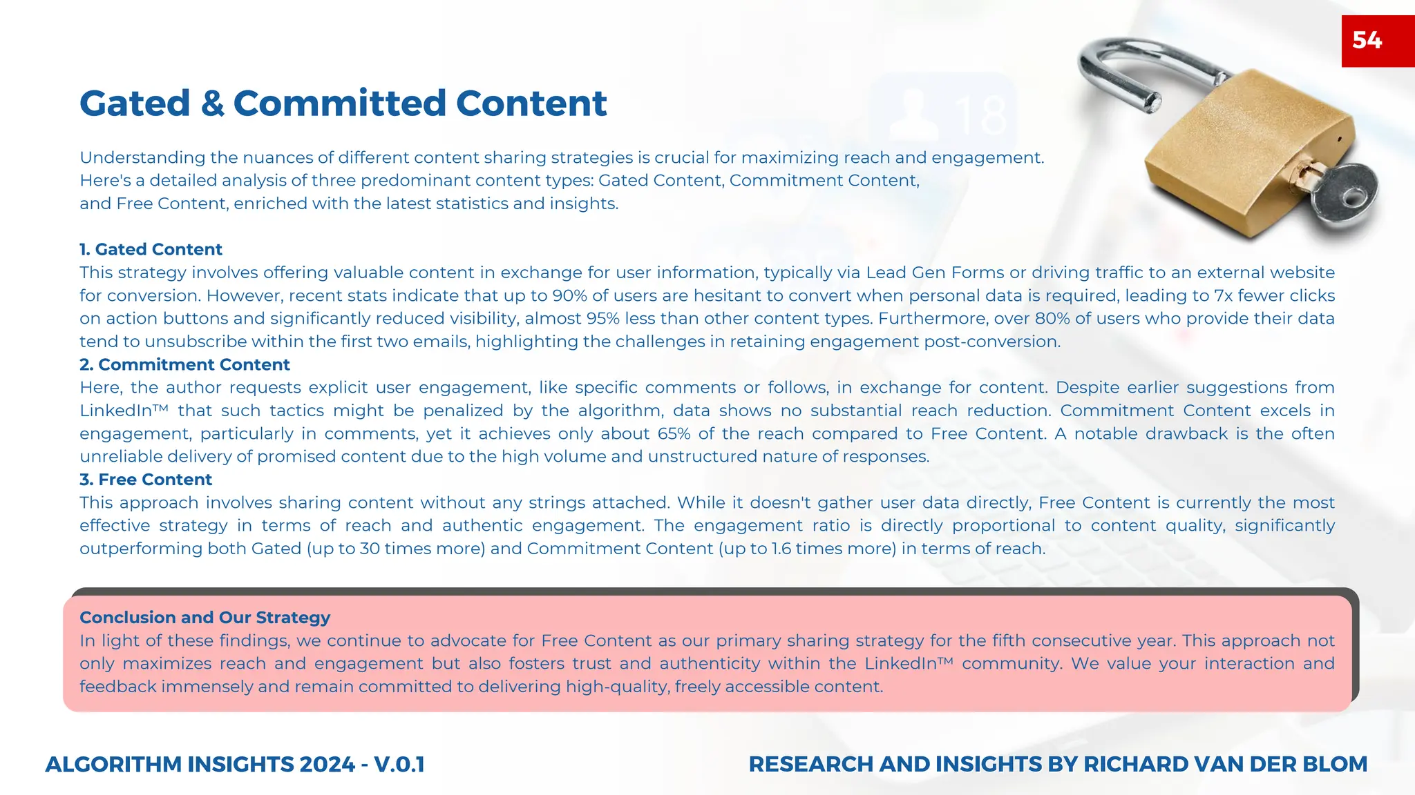 Understanding the nuances of different content sharing strategies is crucial for maximizing reach and engagement.
Here's a detailed analysis of three predominant content types: Gated Content, Commitment Content,
and Free Content, enriched with the latest statistics and insights.
1. Gated Content
This strategy involves offering valuable content in exchange for user information, typically via Lead Gen Forms or driving traffic to an external website
for conversion. However, recent stats indicate that up to 90% of users are hesitant to convert when personal data is required, leading to 7x fewer clicks
on action buttons and significantly reduced visibility, almost 95% less than other content types. Furthermore, over 80% of users who provide their data
tend to unsubscribe within the first two emails, highlighting the challenges in retaining engagement post-conversion.
2. Commitment Content
Here, the author requests explicit user engagement, like specific comments or follows, in exchange for content. Despite earlier suggestions from
LinkedIn™ that such tactics might be penalized by the algorithm, data shows no substantial reach reduction. Commitment Content excels in
engagement, particularly in comments, yet it achieves only about 65% of the reach compared to Free Content. A notable drawback is the often
unreliable delivery of promised content due to the high volume and unstructured nature of responses.
3. Free Content
This approach involves sharing content without any strings attached. While it doesn't gather user data directly, Free Content is currently the most
effective strategy in terms of reach and authentic engagement. The engagement ratio is directly proportional to content quality, significantly
outperforming both Gated (up to 30 times more) and Commitment Content (up to 1.6 times more) in terms of reach.
Conclusion and Our Strategy
In light of these findings, we continue to advocate for Free Content as our primary sharing strategy for the fifth consecutive year. This approach not
only maximizes reach and engagement but also fosters trust and authenticity within the LinkedIn™ community. We value your interaction and
feedback immensely and remain committed to delivering high-quality, freely accessible content.
ALGORITHM INSIGHTS 2024 - V.0.1
Gated & Committed Content
RESEARCH AND INSIGHTS BY RICHARD VAN DER BLOM
RESEARCH AND INSIGHTS BY RICHARD VAN DER BLOM
54
 