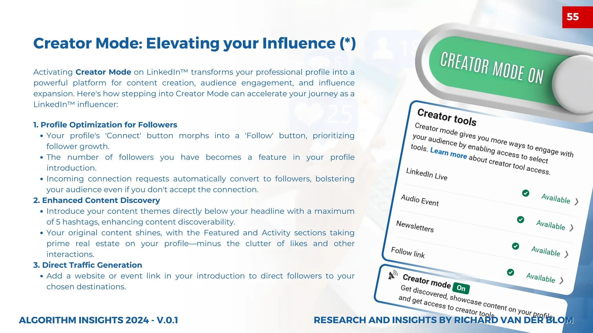 Creator Mode: Elevating your Influence (*)
1. Profile Optimization for Followers
Your profile's 'Connect' button morphs into a 'Follow' button, prioritizing
follower growth.
The number of followers you have becomes a feature in your profile
introduction.
Incoming connection requests automatically convert to followers, bolstering
your audience even if you don't accept the connection.
2. Enhanced Content Discovery
Introduce your content themes directly below your headline with a maximum
of 5 hashtags, enhancing content discoverability.
Your original content shines, with the Featured and Activity sections taking
prime real estate on your profile—minus the clutter of likes and other
interactions.
3. Direct Traffic Generation
Add a website or event link in your introduction to direct followers to your
chosen destinations.
ALGORITHM INSIGHTS 2024 - V.0.1
Activating Creator Mode on LinkedIn™ transforms your professional profile into a
powerful platform for content creation, audience engagement, and influence
expansion. Here's how stepping into Creator Mode can accelerate your journey as a
LinkedIn™ influencer:
RESEARCH AND INSIGHTS BY RICHARD VAN DER BLOM
RESEARCH AND INSIGHTS BY RICHARD VAN DER BLOM
55
 