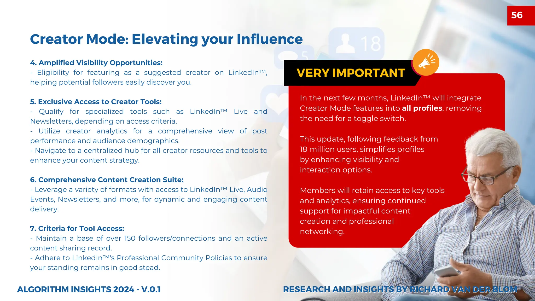 4. Amplified Visibility Opportunities:
- Eligibility for featuring as a suggested creator on LinkedIn™,
helping potential followers easily discover you.
5. Exclusive Access to Creator Tools:
- Qualify for specialized tools such as LinkedIn™ Live and
Newsletters, depending on access criteria.
- Utilize creator analytics for a comprehensive view of post
performance and audience demographics.
- Navigate to a centralized hub for all creator resources and tools to
enhance your content strategy.
6. Comprehensive Content Creation Suite:
- Leverage a variety of formats with access to LinkedIn™ Live, Audio
Events, Newsletters, and more, for dynamic and engaging content
delivery.
7. Criteria for Tool Access:
- Maintain a base of over 150 followers/connections and an active
content sharing record.
- Adhere to LinkedIn™'s Professional Community Policies to ensure
your standing remains in good stead.
27
Creator Mode: Elevating your Influence
ALGORITHM INSIGHTS 2024 - V.0.1
In the next few months, LinkedIn™ will integrate
Creator Mode features into all profiles, removing
the need for a toggle switch.
This update, following feedback from
18 million users, simplifies profiles
by enhancing visibility and
interaction options.
Members will retain access to key tools
and analytics, ensuring continued
support for impactful content
creation and professional
networking.
VERY IMPORTANT
RESEARCH AND INSIGHTS BY RICHARD VAN DER BLOM
RESEARCH AND INSIGHTS BY RICHARD VAN DER BLOM
56
 