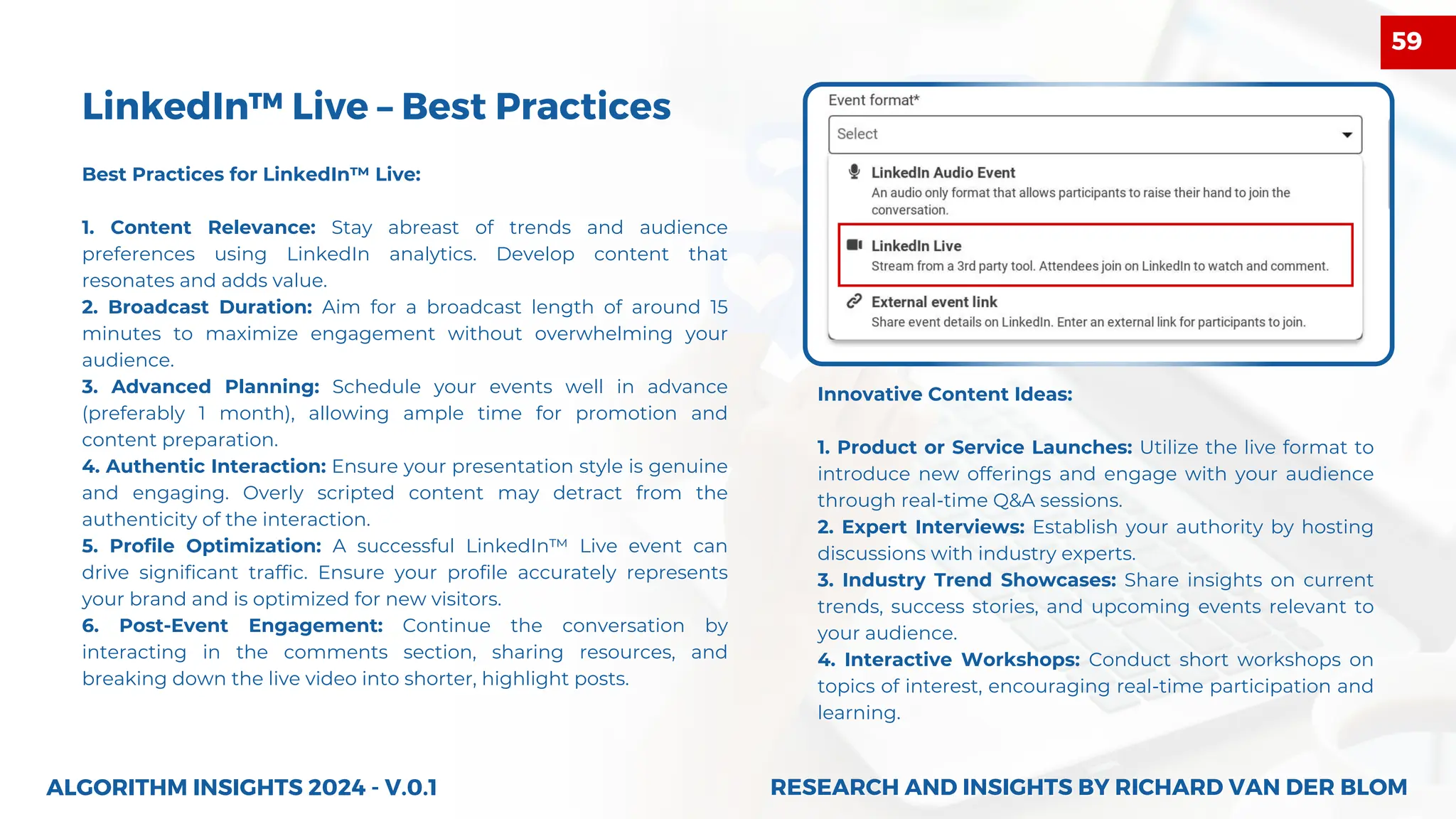 LinkedIn™ Live – Best Practices
Best Practices for LinkedIn™ Live:
1. Content Relevance: Stay abreast of trends and audience
preferences using LinkedIn analytics. Develop content that
resonates and adds value.
2. Broadcast Duration: Aim for a broadcast length of around 15
minutes to maximize engagement without overwhelming your
audience.
3. Advanced Planning: Schedule your events well in advance
(preferably 1 month), allowing ample time for promotion and
content preparation.
4. Authentic Interaction: Ensure your presentation style is genuine
and engaging. Overly scripted content may detract from the
authenticity of the interaction.
5. Profile Optimization: A successful LinkedIn™ Live event can
drive significant traffic. Ensure your profile accurately represents
your brand and is optimized for new visitors.
6. Post-Event Engagement: Continue the conversation by
interacting in the comments section, sharing resources, and
breaking down the live video into shorter, highlight posts.
ALGORITHM INSIGHTS 2024 - V.0.1
Innovative Content Ideas:
1. Product or Service Launches: Utilize the live format to
introduce new offerings and engage with your audience
through real-time Q&A sessions.
2. Expert Interviews: Establish your authority by hosting
discussions with industry experts.
3. Industry Trend Showcases: Share insights on current
trends, success stories, and upcoming events relevant to
your audience.
4. Interactive Workshops: Conduct short workshops on
topics of interest, encouraging real-time participation and
learning.
RESEARCH AND INSIGHTS BY RICHARD VAN DER BLOM
RESEARCH AND INSIGHTS BY RICHARD VAN DER BLOM
59
 