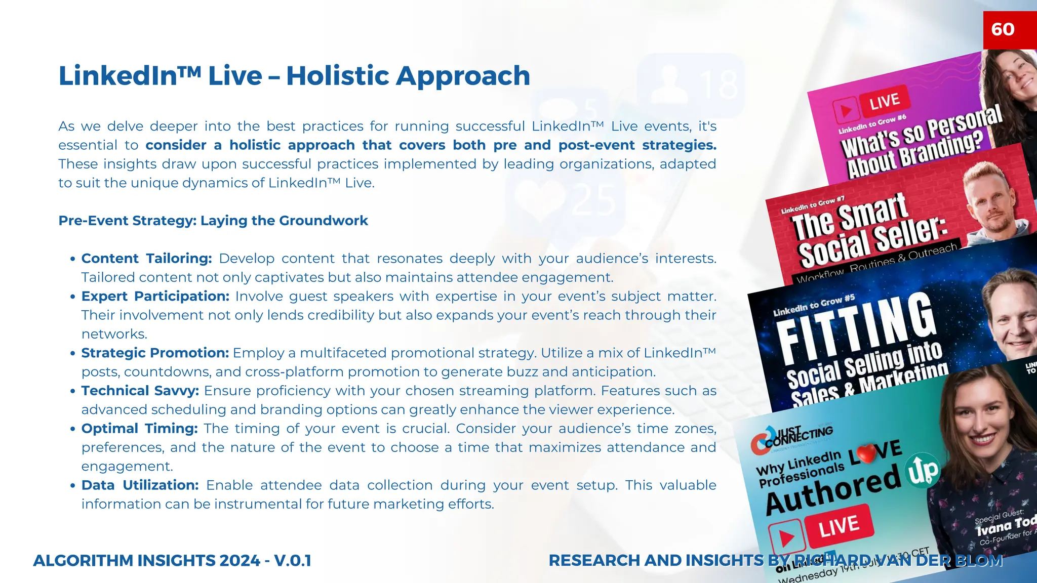 LinkedIn™ Live – Holistic Approach
As we delve deeper into the best practices for running successful LinkedIn™ Live events, it's
essential to consider a holistic approach that covers both pre and post-event strategies.
These insights draw upon successful practices implemented by leading organizations, adapted
to suit the unique dynamics of LinkedIn™ Live.
Pre-Event Strategy: Laying the Groundwork
Content Tailoring: Develop content that resonates deeply with your audience’s interests.
Tailored content not only captivates but also maintains attendee engagement.
Expert Participation: Involve guest speakers with expertise in your event’s subject matter.
Their involvement not only lends credibility but also expands your event’s reach through their
networks.
Strategic Promotion: Employ a multifaceted promotional strategy. Utilize a mix of LinkedIn™
posts, countdowns, and cross-platform promotion to generate buzz and anticipation.
Technical Savvy: Ensure proficiency with your chosen streaming platform. Features such as
advanced scheduling and branding options can greatly enhance the viewer experience.
Optimal Timing: The timing of your event is crucial. Consider your audience’s time zones,
preferences, and the nature of the event to choose a time that maximizes attendance and
engagement.
Data Utilization: Enable attendee data collection during your event setup. This valuable
information can be instrumental for future marketing efforts.
ALGORITHM INSIGHTS 2024 - V.0.1 RESEARCH AND INSIGHTS BY RICHARD VAN DER BLOM
RESEARCH AND INSIGHTS BY RICHARD VAN DER BLOM
60
 
