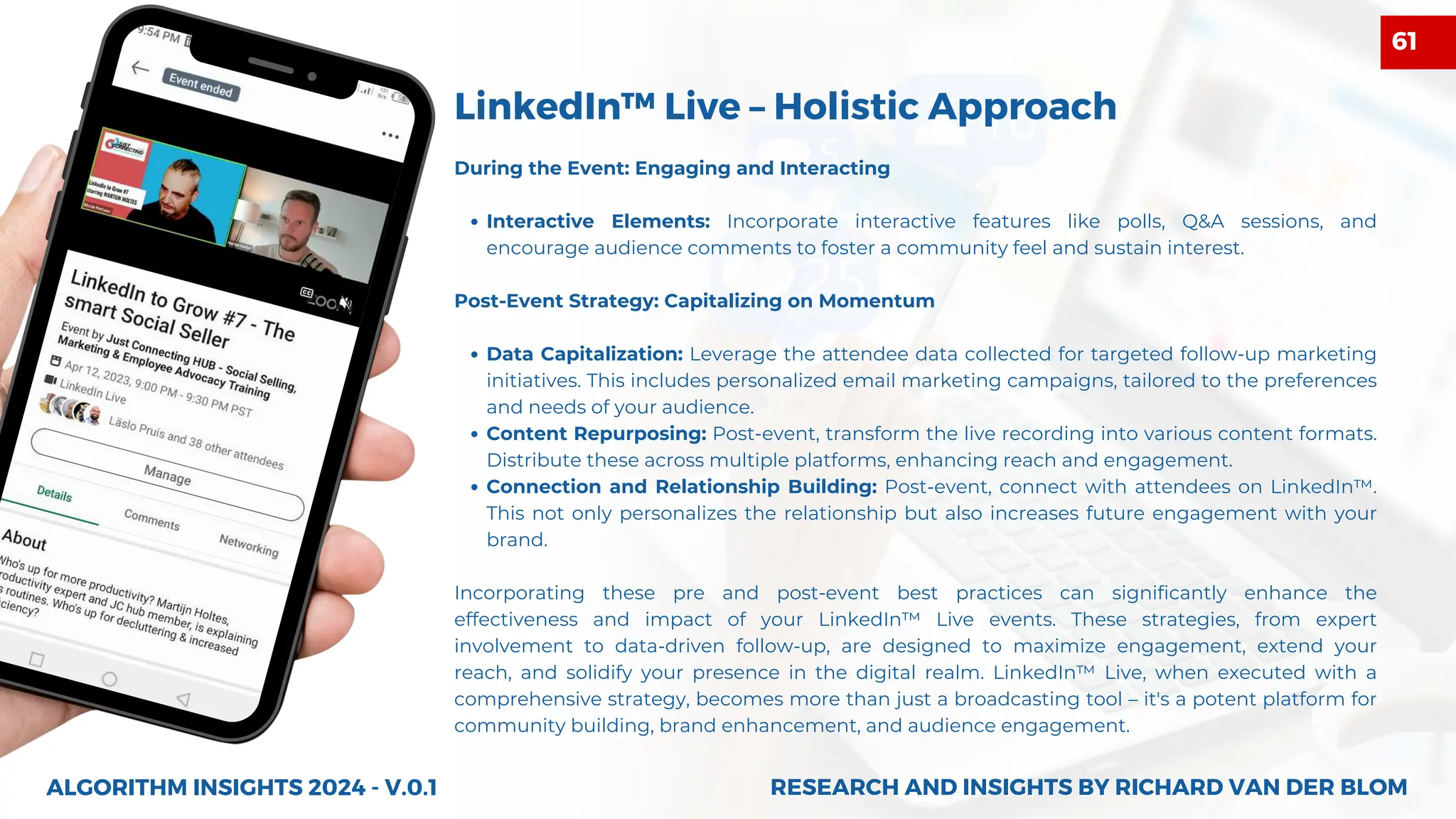 During the Event: Engaging and Interacting
Interactive Elements: Incorporate interactive features like polls, Q&A sessions, and
encourage audience comments to foster a community feel and sustain interest.
Post-Event Strategy: Capitalizing on Momentum
Data Capitalization: Leverage the attendee data collected for targeted follow-up marketing
initiatives. This includes personalized email marketing campaigns, tailored to the preferences
and needs of your audience.
Content Repurposing: Post-event, transform the live recording into various content formats.
Distribute these across multiple platforms, enhancing reach and engagement.
Connection and Relationship Building: Post-event, connect with attendees on LinkedIn™.
This not only personalizes the relationship but also increases future engagement with your
brand.
Incorporating these pre and post-event best practices can significantly enhance the
effectiveness and impact of your LinkedIn™ Live events. These strategies, from expert
involvement to data-driven follow-up, are designed to maximize engagement, extend your
reach, and solidify your presence in the digital realm. LinkedIn™ Live, when executed with a
comprehensive strategy, becomes more than just a broadcasting tool – it's a potent platform for
community building, brand enhancement, and audience engagement.
LinkedIn™ Live – Holistic Approach
ALGORITHM INSIGHTS 2024 - V.0.1 RESEARCH AND INSIGHTS BY RICHARD VAN DER BLOM
RESEARCH AND INSIGHTS BY RICHARD VAN DER BLOM
61
 