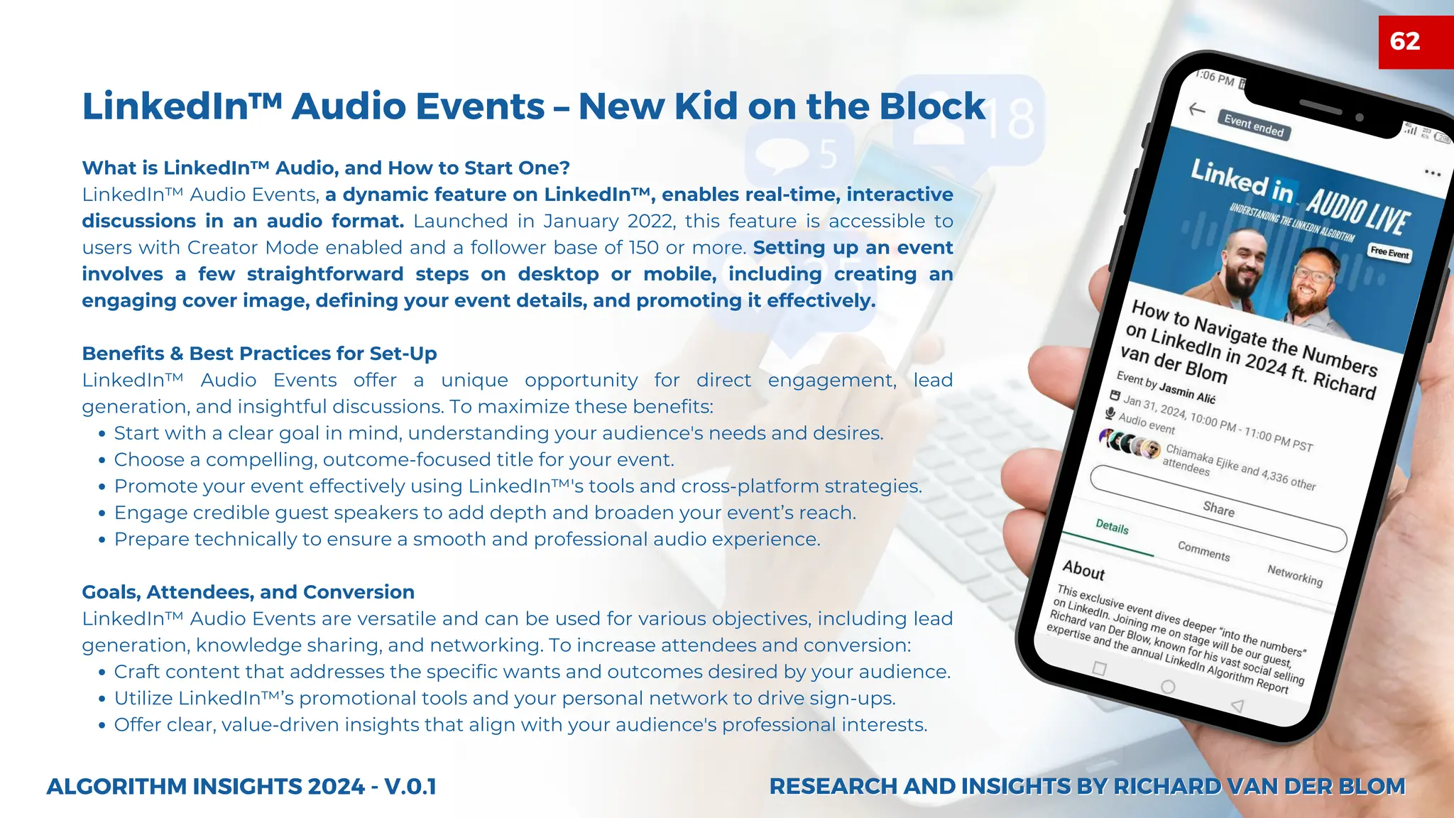 What is LinkedIn™ Audio, and How to Start One?
LinkedIn™ Audio Events, a dynamic feature on LinkedIn™, enables real-time, interactive
discussions in an audio format. Launched in January 2022, this feature is accessible to
users with Creator Mode enabled and a follower base of 150 or more. Setting up an event
involves a few straightforward steps on desktop or mobile, including creating an
engaging cover image, defining your event details, and promoting it effectively.
Benefits & Best Practices for Set-Up
LinkedIn™ Audio Events offer a unique opportunity for direct engagement, lead
generation, and insightful discussions. To maximize these benefits:
Start with a clear goal in mind, understanding your audience's needs and desires.
Choose a compelling, outcome-focused title for your event.
Promote your event effectively using LinkedIn™'s tools and cross-platform strategies.
Engage credible guest speakers to add depth and broaden your event’s reach.
Prepare technically to ensure a smooth and professional audio experience.
Goals, Attendees, and Conversion
LinkedIn™ Audio Events are versatile and can be used for various objectives, including lead
generation, knowledge sharing, and networking. To increase attendees and conversion:
Craft content that addresses the specific wants and outcomes desired by your audience.
Utilize LinkedIn™’s promotional tools and your personal network to drive sign-ups.
Offer clear, value-driven insights that align with your audience's professional interests.
LinkedIn™ Audio Events – New Kid on the Block
27
ALGORITHM INSIGHTS 2024 - V.0.1 RESEARCH AND INSIGHTS BY RICHARD VAN DER BLOM
RESEARCH AND INSIGHTS BY RICHARD VAN DER BLOM
62
 