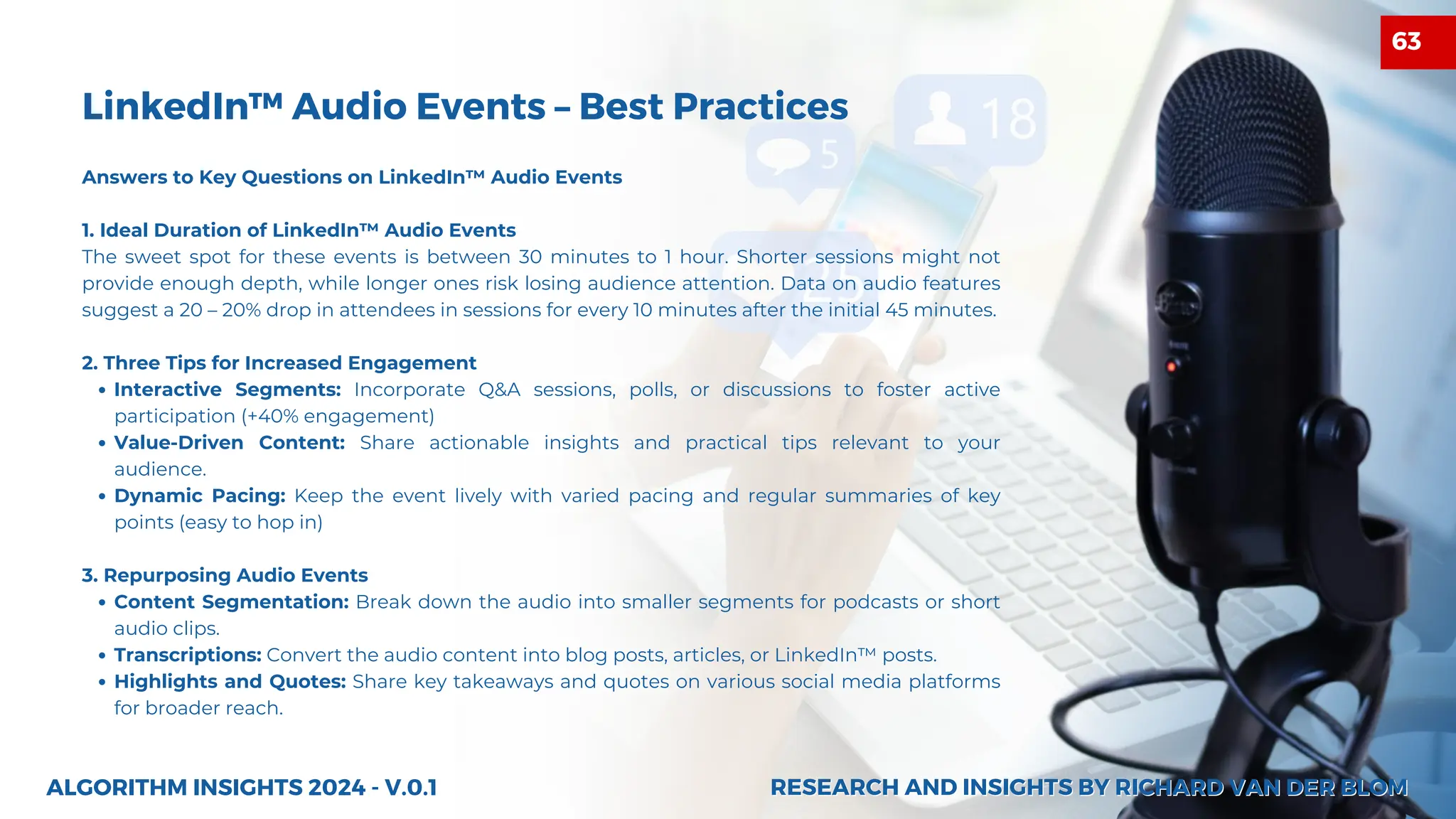 LinkedIn™ Audio Events – Best Practices
Answers to Key Questions on LinkedIn™ Audio Events
1. Ideal Duration of LinkedIn™ Audio Events
The sweet spot for these events is between 30 minutes to 1 hour. Shorter sessions might not
provide enough depth, while longer ones risk losing audience attention. Data on audio features
suggest a 20 – 20% drop in attendees in sessions for every 10 minutes after the initial 45 minutes.
2. Three Tips for Increased Engagement
Interactive Segments: Incorporate Q&A sessions, polls, or discussions to foster active
participation (+40% engagement)
Value-Driven Content: Share actionable insights and practical tips relevant to your
audience.
Dynamic Pacing: Keep the event lively with varied pacing and regular summaries of key
points (easy to hop in)
3. Repurposing Audio Events
Content Segmentation: Break down the audio into smaller segments for podcasts or short
audio clips.
Transcriptions: Convert the audio content into blog posts, articles, or LinkedIn™ posts.
Highlights and Quotes: Share key takeaways and quotes on various social media platforms
for broader reach.
ALGORITHM INSIGHTS 2024 - V.0.1 RESEARCH AND INSIGHTS BY RICHARD VAN DER BLOM
RESEARCH AND INSIGHTS BY RICHARD VAN DER BLOM
63
 