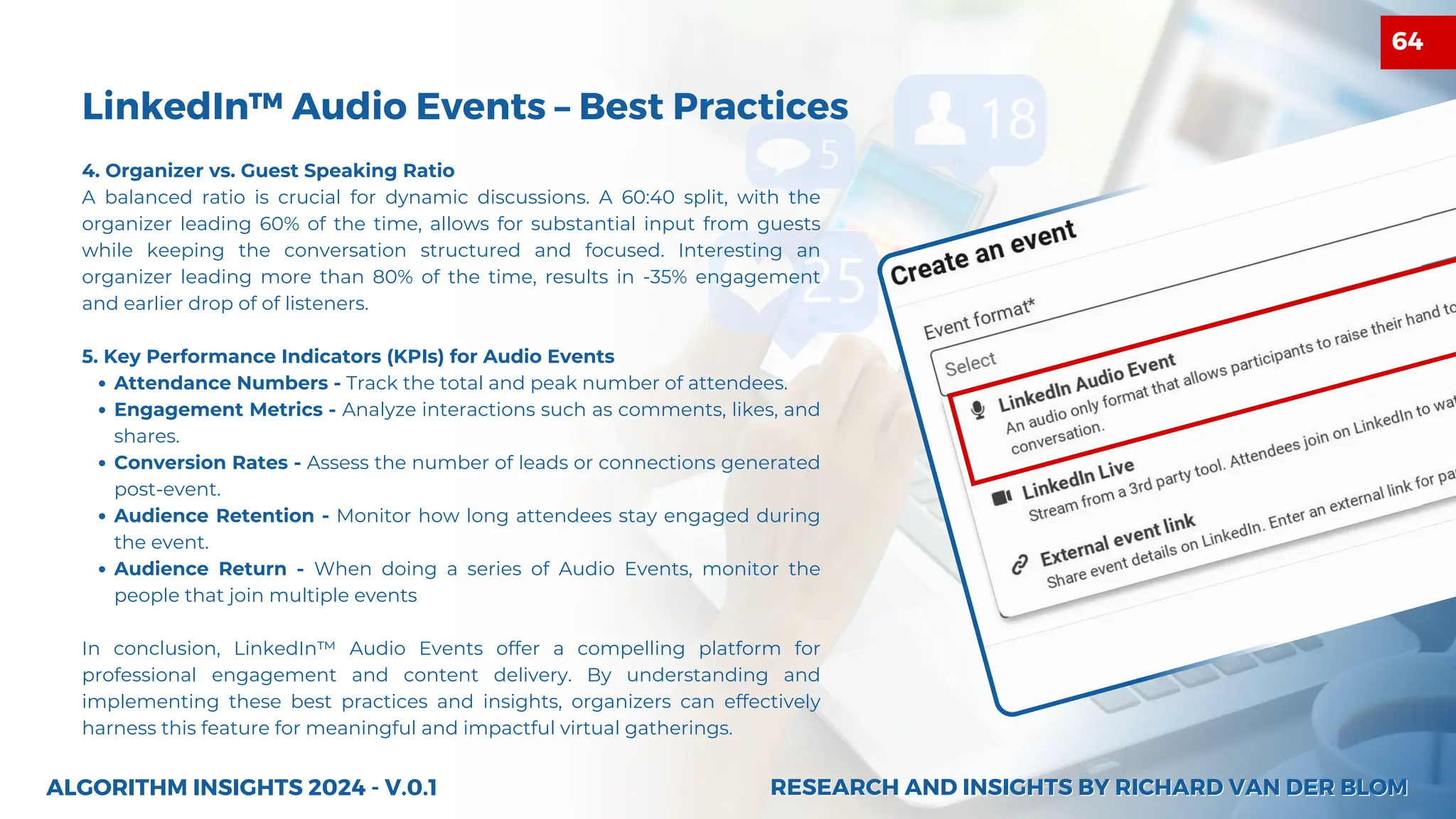 LinkedIn™ Audio Events – Best Practices
4. Organizer vs. Guest Speaking Ratio
A balanced ratio is crucial for dynamic discussions. A 60:40 split, with the
organizer leading 60% of the time, allows for substantial input from guests
while keeping the conversation structured and focused. Interesting an
organizer leading more than 80% of the time, results in -35% engagement
and earlier drop of of listeners.
5. Key Performance Indicators (KPIs) for Audio Events
Attendance Numbers - Track the total and peak number of attendees.
Engagement Metrics - Analyze interactions such as comments, likes, and
shares.
Conversion Rates - Assess the number of leads or connections generated
post-event.
Audience Retention - Monitor how long attendees stay engaged during
the event.
Audience Return - When doing a series of Audio Events, monitor the
people that join multiple events
In conclusion, LinkedIn™ Audio Events offer a compelling platform for
professional engagement and content delivery. By understanding and
implementing these best practices and insights, organizers can effectively
harness this feature for meaningful and impactful virtual gatherings.
ALGORITHM INSIGHTS 2024 - V.0.1 RESEARCH AND INSIGHTS BY RICHARD VAN DER BLOM
RESEARCH AND INSIGHTS BY RICHARD VAN DER BLOM
64
 