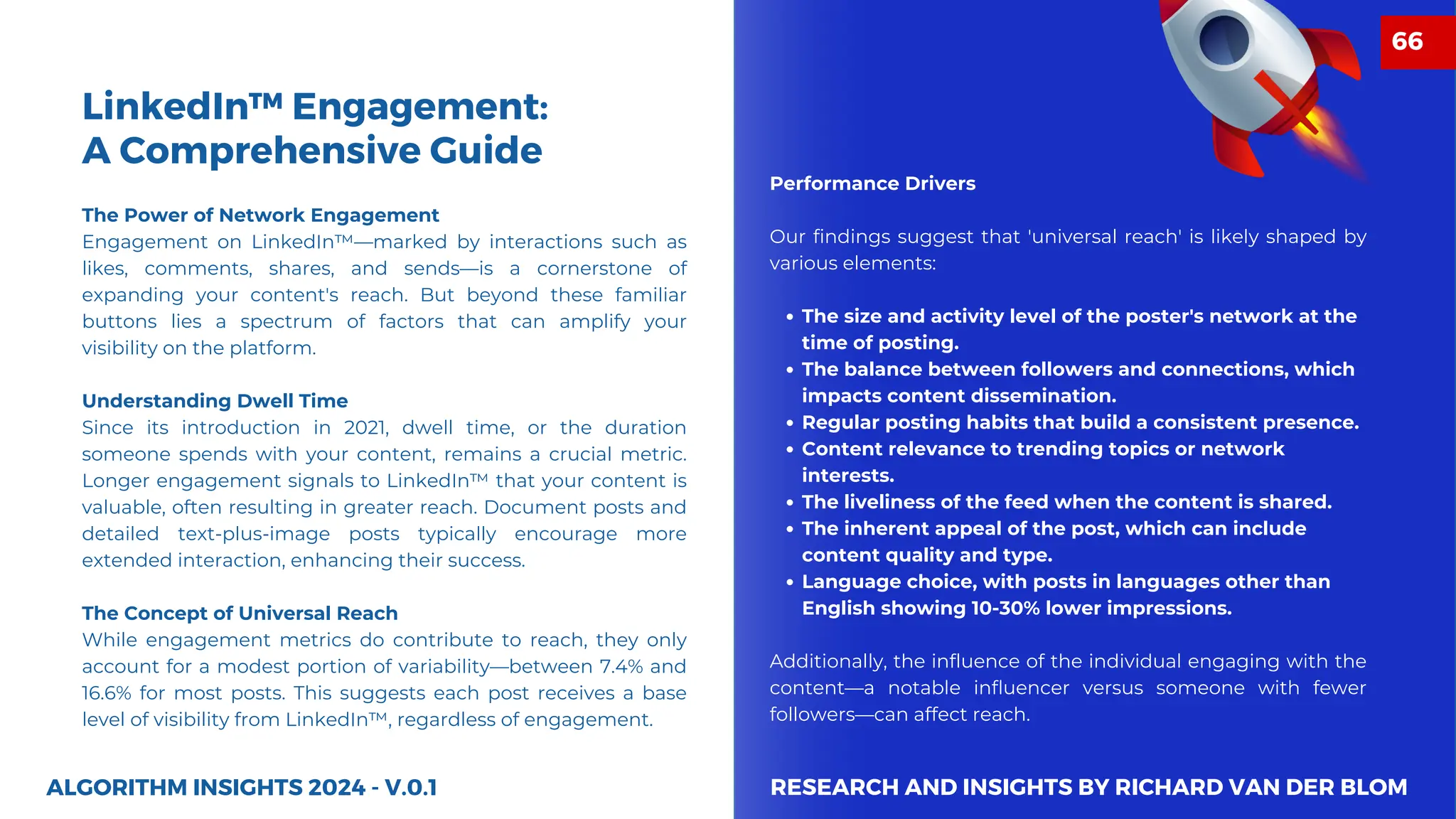 The Power of Network Engagement
Engagement on LinkedIn™—marked by interactions such as
likes, comments, shares, and sends—is a cornerstone of
expanding your content's reach. But beyond these familiar
buttons lies a spectrum of factors that can amplify your
visibility on the platform.
Understanding Dwell Time
Since its introduction in 2021, dwell time, or the duration
someone spends with your content, remains a crucial metric.
Longer engagement signals to LinkedIn™ that your content is
valuable, often resulting in greater reach. Document posts and
detailed text-plus-image posts typically encourage more
extended interaction, enhancing their success.
The Concept of Universal Reach
While engagement metrics do contribute to reach, they only
account for a modest portion of variability—between 7.4% and
16.6% for most posts. This suggests each post receives a base
level of visibility from LinkedIn™, regardless of engagement.
ALGORITHM INSIGHTS 2024 - V.0.1
LinkedIn™ Engagement:
A Comprehensive Guide
Performance Drivers
Our findings suggest that 'universal reach' is likely shaped by
various elements:
The size and activity level of the poster's network at the
time of posting.
The balance between followers and connections, which
impacts content dissemination.
Regular posting habits that build a consistent presence.
Content relevance to trending topics or network
interests.
The liveliness of the feed when the content is shared.
The inherent appeal of the post, which can include
content quality and type.
Language choice, with posts in languages other than
English showing 10-30% lower impressions.
Additionally, the influence of the individual engaging with the
content—a notable influencer versus someone with fewer
followers—can affect reach.
RESEARCH AND INSIGHTS BY RICHARD VAN DER BLOM
66
 
