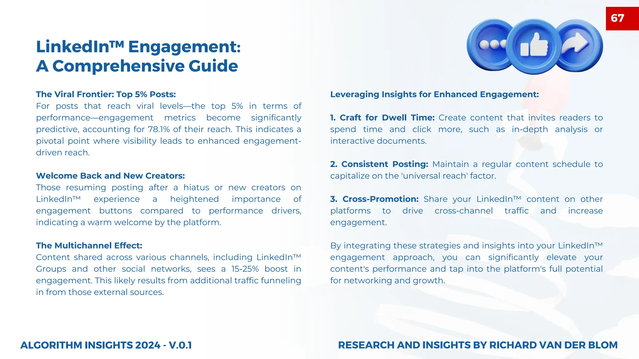 The Viral Frontier: Top 5% Posts:
For posts that reach viral levels—the top 5% in terms of
performance—engagement metrics become significantly
predictive, accounting for 78.1% of their reach. This indicates a
pivotal point where visibility leads to enhanced engagement-
driven reach.
Welcome Back and New Creators:
Those resuming posting after a hiatus or new creators on
LinkedIn™ experience a heightened importance of
engagement buttons compared to performance drivers,
indicating a warm welcome by the platform.
The Multichannel Effect:
Content shared across various channels, including LinkedIn™
Groups and other social networks, sees a 15-25% boost in
engagement. This likely results from additional traffic funneling
in from those external sources.
ALGORITHM INSIGHTS 2024 - V.0.1
LinkedIn™ Engagement:
A Comprehensive Guide
Leveraging Insights for Enhanced Engagement:
1. Craft for Dwell Time: Create content that invites readers to
spend time and click more, such as in-depth analysis or
interactive documents.
2. Consistent Posting: Maintain a regular content schedule to
capitalize on the 'universal reach' factor.
3. Cross-Promotion: Share your LinkedIn™ content on other
platforms to drive cross-channel traffic and increase
engagement.
By integrating these strategies and insights into your LinkedIn™
engagement approach, you can significantly elevate your
content's performance and tap into the platform's full potential
for networking and growth.
RESEARCH AND INSIGHTS BY RICHARD VAN DER BLOM
RESEARCH AND INSIGHTS BY RICHARD VAN DER BLOM
67
 