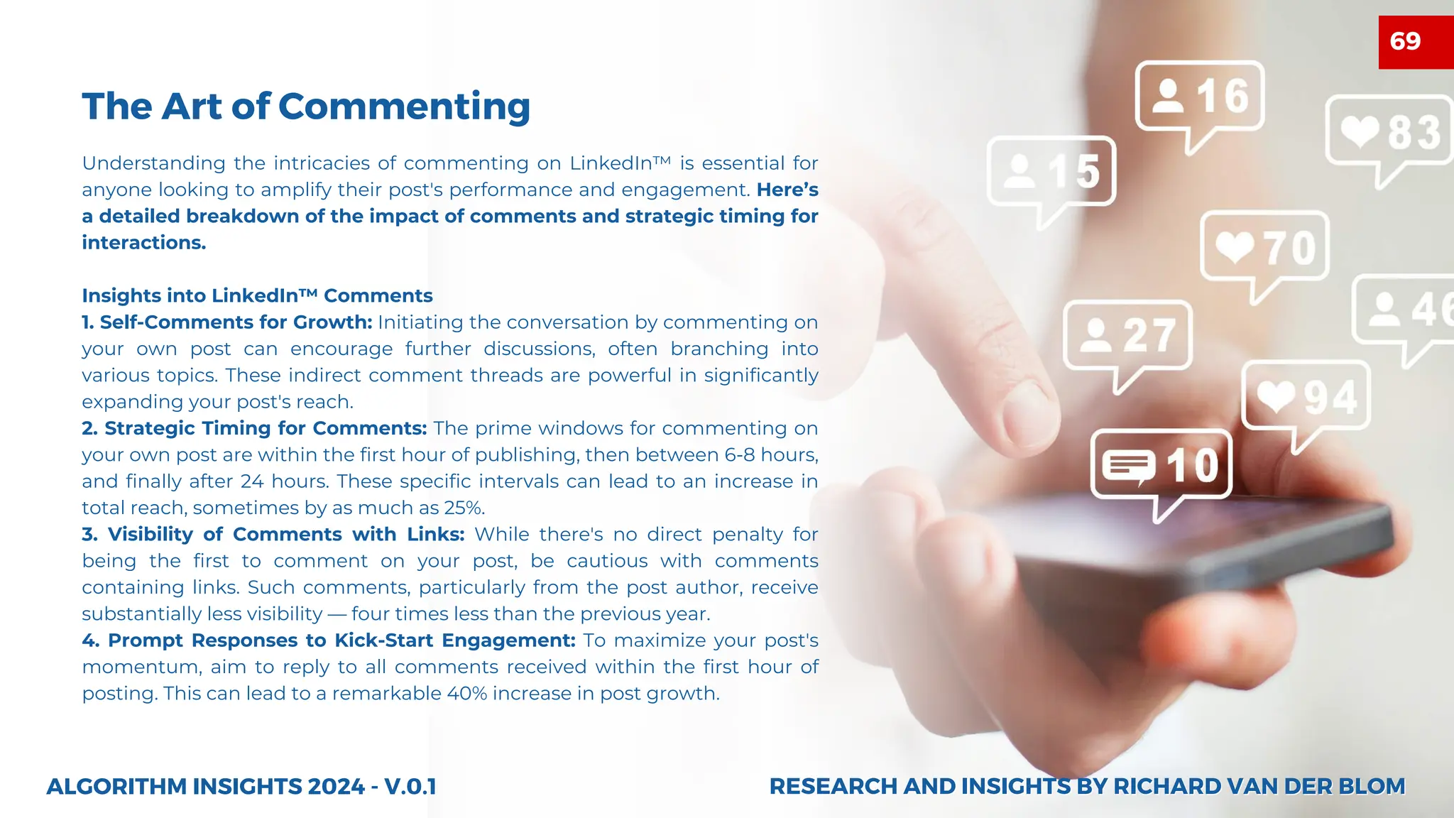 Understanding the intricacies of commenting on LinkedIn™ is essential for
anyone looking to amplify their post's performance and engagement. Here’s
a detailed breakdown of the impact of comments and strategic timing for
interactions.
Insights into LinkedIn™ Comments
1. Self-Comments for Growth: Initiating the conversation by commenting on
your own post can encourage further discussions, often branching into
various topics. These indirect comment threads are powerful in significantly
expanding your post's reach.
2. Strategic Timing for Comments: The prime windows for commenting on
your own post are within the first hour of publishing, then between 6-8 hours,
and finally after 24 hours. These specific intervals can lead to an increase in
total reach, sometimes by as much as 25%.
3. Visibility of Comments with Links: While there's no direct penalty for
being the first to comment on your post, be cautious with comments
containing links. Such comments, particularly from the post author, receive
substantially less visibility — four times less than the previous year.
4. Prompt Responses to Kick-Start Engagement: To maximize your post's
momentum, aim to reply to all comments received within the first hour of
posting. This can lead to a remarkable 40% increase in post growth.
ALGORITHM INSIGHTS 2024 - V.0.1
The Art of Commenting
RESEARCH AND INSIGHTS BY RICHARD VAN DER BLOM
RESEARCH AND INSIGHTS BY RICHARD VAN DER BLOM
69
 