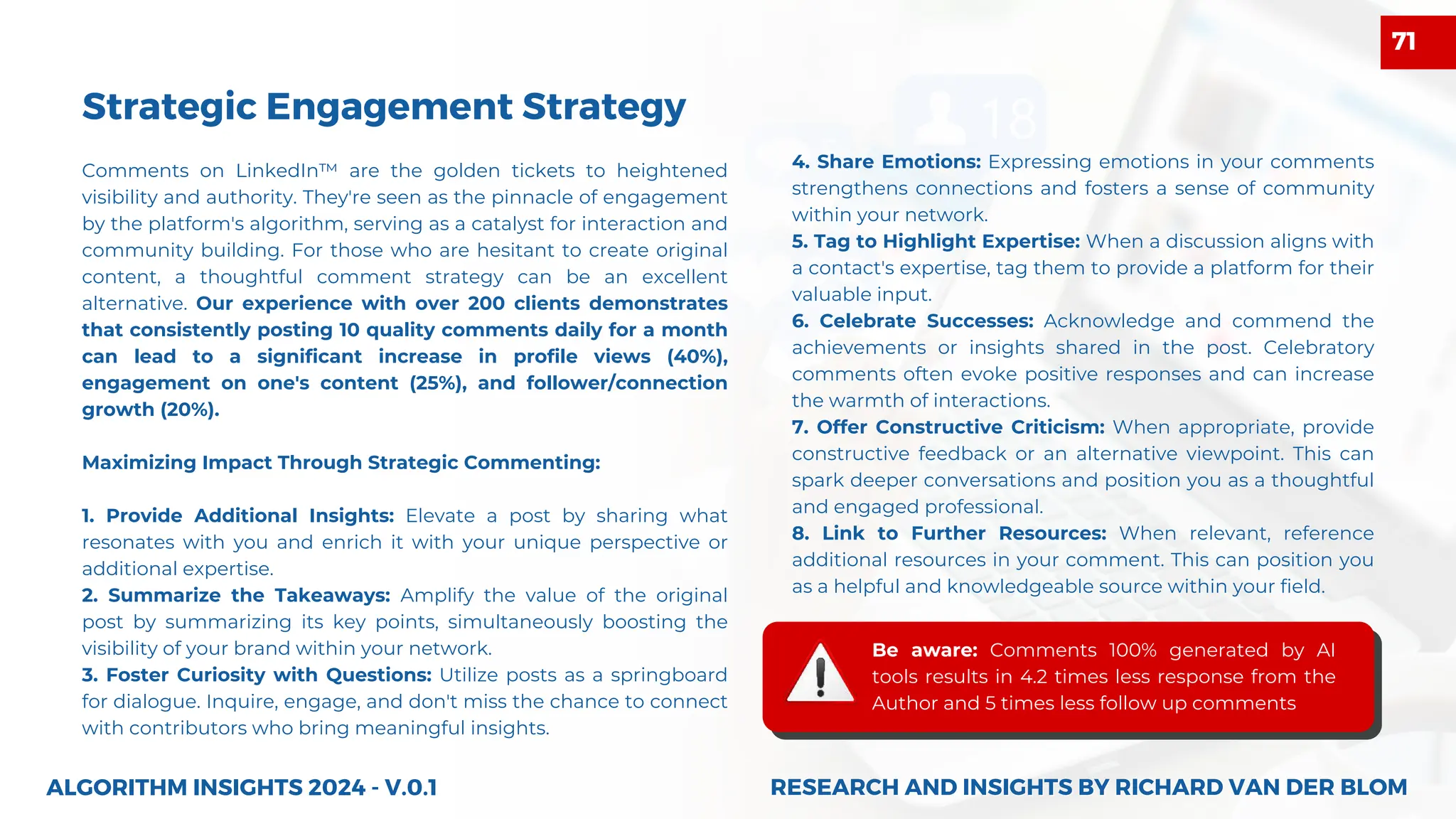Comments on LinkedIn™ are the golden tickets to heightened
visibility and authority. They're seen as the pinnacle of engagement
by the platform's algorithm, serving as a catalyst for interaction and
community building. For those who are hesitant to create original
content, a thoughtful comment strategy can be an excellent
alternative. Our experience with over 200 clients demonstrates
that consistently posting 10 quality comments daily for a month
can lead to a significant increase in profile views (40%),
engagement on one's content (25%), and follower/connection
growth (20%).
Maximizing Impact Through Strategic Commenting:
1. Provide Additional Insights: Elevate a post by sharing what
resonates with you and enrich it with your unique perspective or
additional expertise.
2. Summarize the Takeaways: Amplify the value of the original
post by summarizing its key points, simultaneously boosting the
visibility of your brand within your network.
3. Foster Curiosity with Questions: Utilize posts as a springboard
for dialogue. Inquire, engage, and don't miss the chance to connect
with contributors who bring meaningful insights.
ALGORITHM INSIGHTS 2024 - V.0.1
Strategic Engagement Strategy
4. Share Emotions: Expressing emotions in your comments
strengthens connections and fosters a sense of community
within your network.
5. Tag to Highlight Expertise: When a discussion aligns with
a contact's expertise, tag them to provide a platform for their
valuable input.
6. Celebrate Successes: Acknowledge and commend the
achievements or insights shared in the post. Celebratory
comments often evoke positive responses and can increase
the warmth of interactions.
7. Offer Constructive Criticism: When appropriate, provide
constructive feedback or an alternative viewpoint. This can
spark deeper conversations and position you as a thoughtful
and engaged professional.
8. Link to Further Resources: When relevant, reference
additional resources in your comment. This can position you
as a helpful and knowledgeable source within your field.
Be aware: Comments 100% generated by AI
tools results in 4.2 times less response from the
Author and 5 times less follow up comments
RESEARCH AND INSIGHTS BY RICHARD VAN DER BLOM
RESEARCH AND INSIGHTS BY RICHARD VAN DER BLOM
71
 