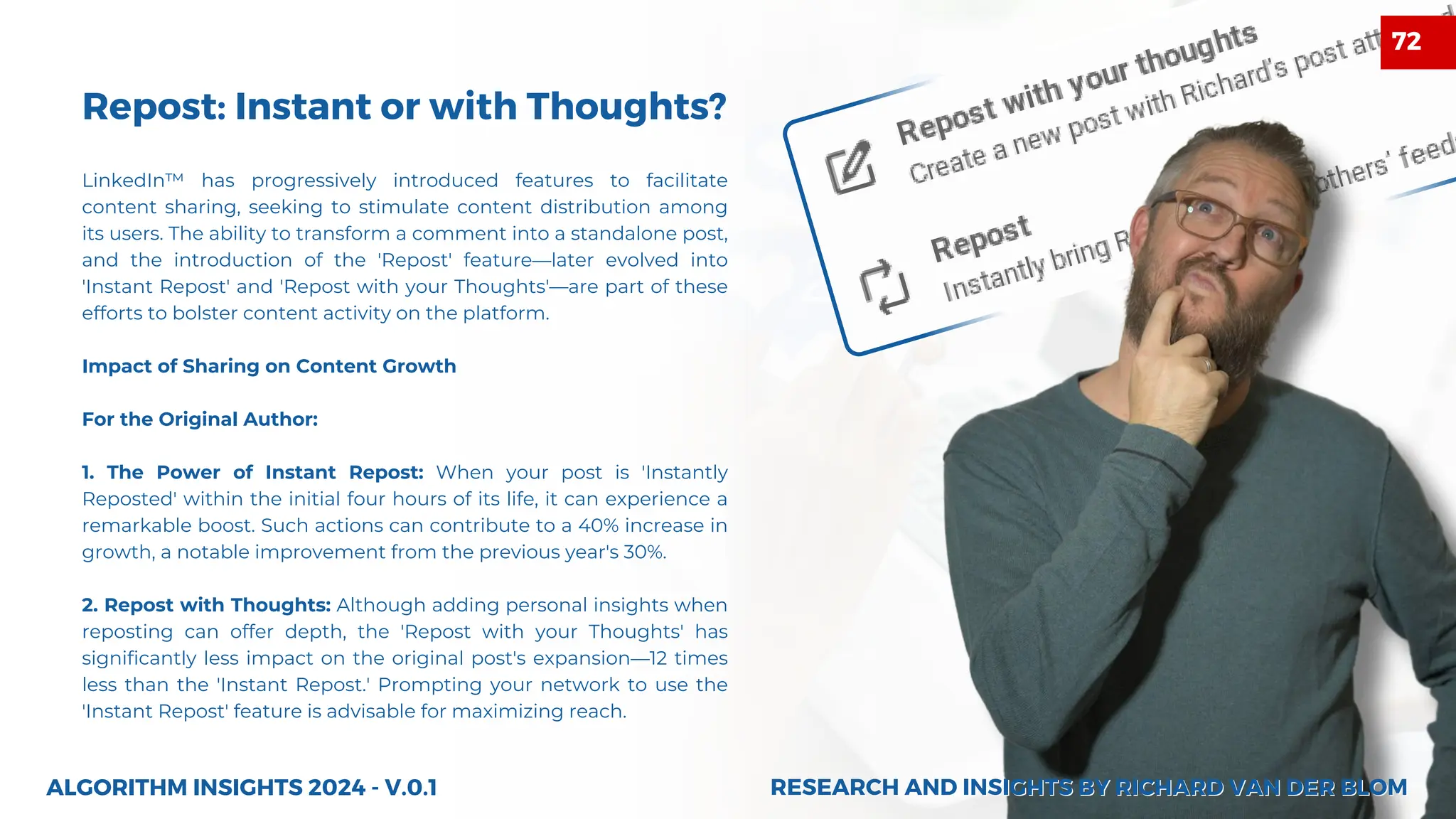Repost: Instant or with Thoughts?
LinkedIn™ has progressively introduced features to facilitate
content sharing, seeking to stimulate content distribution among
its users. The ability to transform a comment into a standalone post,
and the introduction of the 'Repost' feature—later evolved into
'Instant Repost' and 'Repost with your Thoughts'—are part of these
efforts to bolster content activity on the platform.
Impact of Sharing on Content Growth
For the Original Author:
1. The Power of Instant Repost: When your post is 'Instantly
Reposted' within the initial four hours of its life, it can experience a
remarkable boost. Such actions can contribute to a 40% increase in
growth, a notable improvement from the previous year's 30%.
2. Repost with Thoughts: Although adding personal insights when
reposting can offer depth, the 'Repost with your Thoughts' has
significantly less impact on the original post's expansion—12 times
less than the 'Instant Repost.' Prompting your network to use the
'Instant Repost' feature is advisable for maximizing reach.
ALGORITHM INSIGHTS 2024 - V.0.1 RESEARCH AND INSIGHTS BY RICHARD VAN DER BLOM
RESEARCH AND INSIGHTS BY RICHARD VAN DER BLOM
72
 