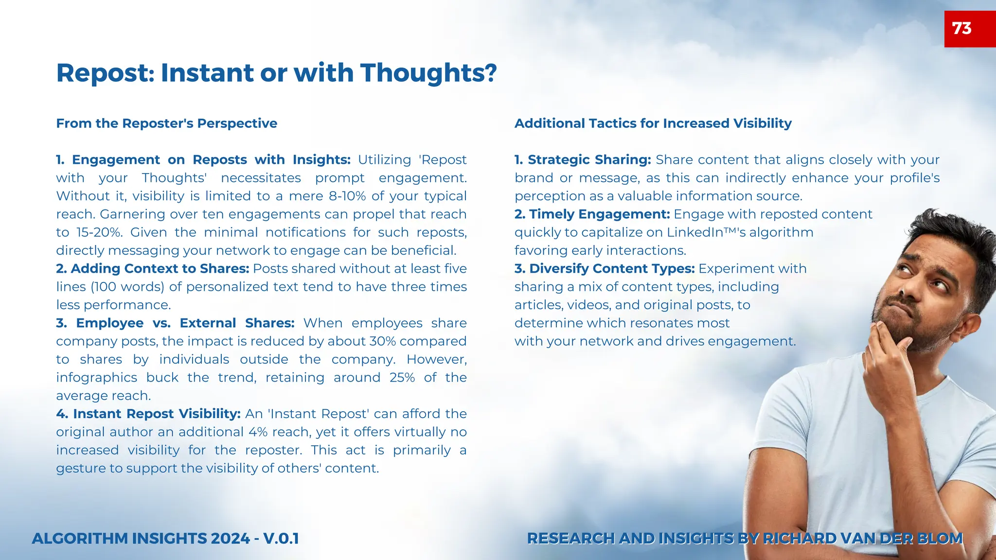 Additional Tactics for Increased Visibility
1. Strategic Sharing: Share content that aligns closely with your
brand or message, as this can indirectly enhance your profile's
perception as a valuable information source.
2. Timely Engagement: Engage with reposted content
quickly to capitalize on LinkedIn™'s algorithm
favoring early interactions.
3. Diversify Content Types: Experiment with
sharing a mix of content types, including
articles, videos, and original posts, to
determine which resonates most
with your network and drives engagement.
Repost: Instant or with Thoughts?
ALGORITHM INSIGHTS 2024 - V.0.1
From the Reposter's Perspective
1. Engagement on Reposts with Insights: Utilizing 'Repost
with your Thoughts' necessitates prompt engagement.
Without it, visibility is limited to a mere 8-10% of your typical
reach. Garnering over ten engagements can propel that reach
to 15-20%. Given the minimal notifications for such reposts,
directly messaging your network to engage can be beneficial.
2. Adding Context to Shares: Posts shared without at least five
lines (100 words) of personalized text tend to have three times
less performance.
3. Employee vs. External Shares: When employees share
company posts, the impact is reduced by about 30% compared
to shares by individuals outside the company. However,
infographics buck the trend, retaining around 25% of the
average reach.
4. Instant Repost Visibility: An 'Instant Repost' can afford the
original author an additional 4% reach, yet it offers virtually no
increased visibility for the reposter. This act is primarily a
gesture to support the visibility of others' content.
RESEARCH AND INSIGHTS BY RICHARD VAN DER BLOM
RESEARCH AND INSIGHTS BY RICHARD VAN DER BLOM
73
 