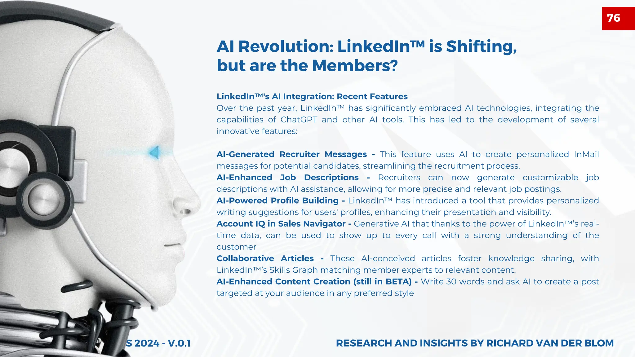 ALGORITHM INSIGHTS 2024 - V.0.1
AI Revolution: LinkedIn™ is Shifting,
but are the Members?
LinkedIn™'s AI Integration: Recent Features
Over the past year, LinkedIn™ has significantly embraced AI technologies, integrating the
capabilities of ChatGPT and other AI tools. This has led to the development of several
innovative features:
AI-Generated Recruiter Messages - This feature uses AI to create personalized InMail
messages for potential candidates, streamlining the recruitment process.
AI-Enhanced Job Descriptions - Recruiters can now generate customizable job
descriptions with AI assistance, allowing for more precise and relevant job postings.
AI-Powered Profile Building - LinkedIn™ has introduced a tool that provides personalized
writing suggestions for users' profiles, enhancing their presentation and visibility.
Account IQ in Sales Navigator - Generative AI that thanks to the power of LinkedIn™’s real-
time data, can be used to show up to every call with a strong understanding of the
customer
Collaborative Articles - These AI-conceived articles foster knowledge sharing, with
LinkedIn™’s Skills Graph matching member experts to relevant content.
AI-Enhanced Content Creation (still in BETA) - Write 30 words and ask AI to create a post
targeted at your audience in any preferred style
RESEARCH AND INSIGHTS BY RICHARD VAN DER BLOM
RESEARCH AND INSIGHTS BY RICHARD VAN DER BLOM
76
 