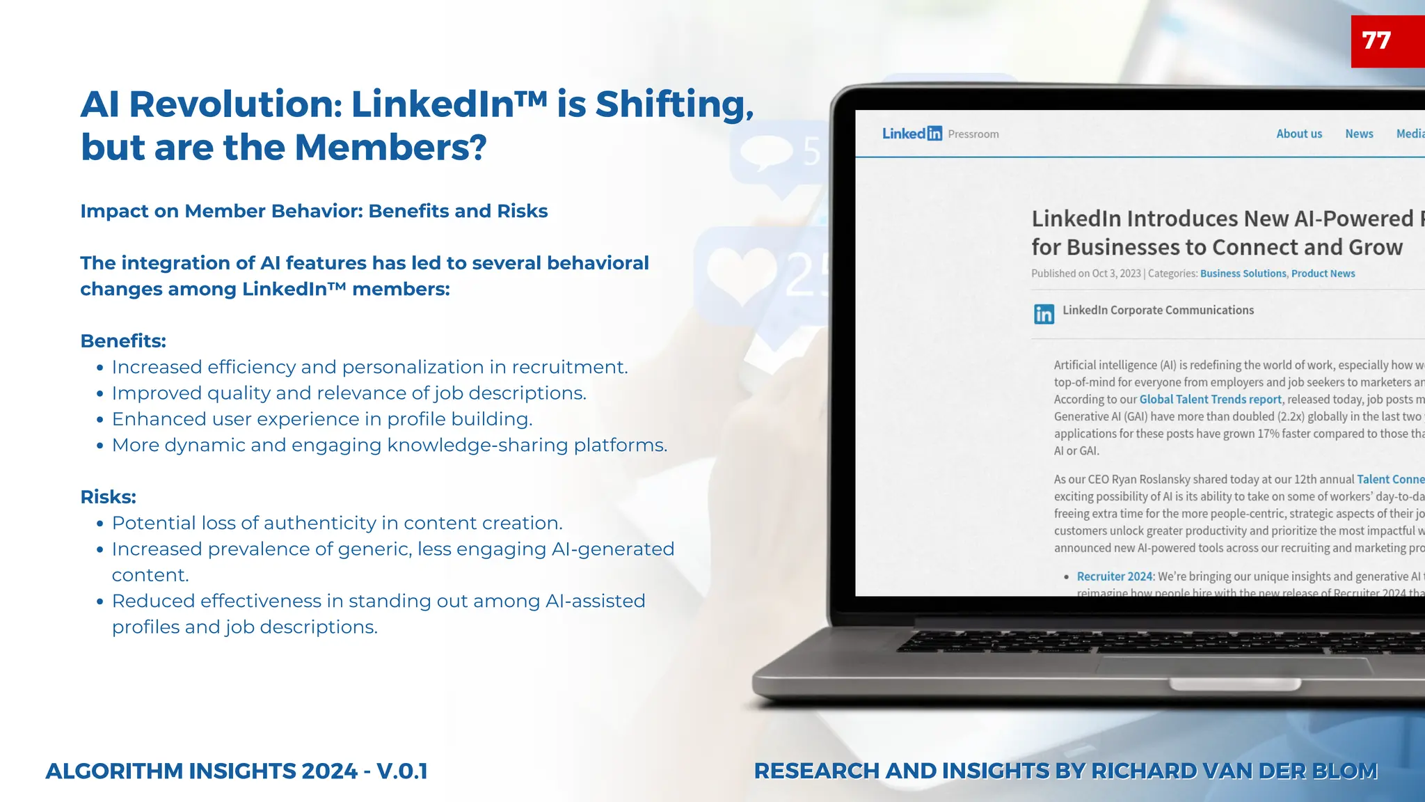 AI Revolution: LinkedIn™ is Shifting,
but are the Members?
Impact on Member Behavior: Benefits and Risks
The integration of AI features has led to several behavioral
changes among LinkedIn™ members:
Benefits:
Increased efficiency and personalization in recruitment.
Improved quality and relevance of job descriptions.
Enhanced user experience in profile building.
More dynamic and engaging knowledge-sharing platforms.
Risks:
Potential loss of authenticity in content creation.
Increased prevalence of generic, less engaging AI-generated
content.
Reduced effectiveness in standing out among AI-assisted
profiles and job descriptions.
ALGORITHM INSIGHTS 2024 - V.0.1 RESEARCH AND INSIGHTS BY RICHARD VAN DER BLOM
RESEARCH AND INSIGHTS BY RICHARD VAN DER BLOM
77
 