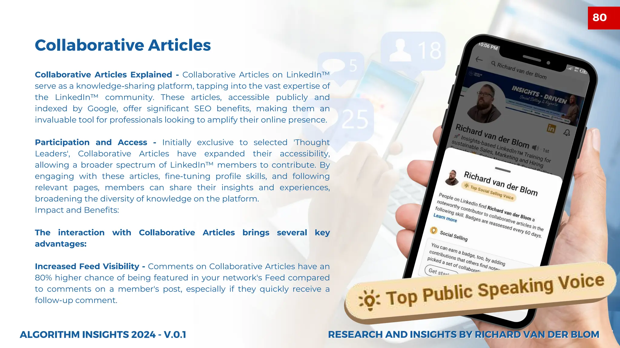 27
Collaborative Articles
Collaborative Articles Explained - Collaborative Articles on LinkedIn™
serve as a knowledge-sharing platform, tapping into the vast expertise of
the LinkedIn™ community. These articles, accessible publicly and
indexed by Google, offer significant SEO benefits, making them an
invaluable tool for professionals looking to amplify their online presence.
Participation and Access - Initially exclusive to selected 'Thought
Leaders', Collaborative Articles have expanded their accessibility,
allowing a broader spectrum of LinkedIn™ members to contribute. By
engaging with these articles, fine-tuning profile skills, and following
relevant pages, members can share their insights and experiences,
broadening the diversity of knowledge on the platform.
Impact and Benefits:
The interaction with Collaborative Articles brings several key
advantages:
Increased Feed Visibility - Comments on Collaborative Articles have an
80% higher chance of being featured in your network's Feed compared
to comments on a member's post, especially if they quickly receive a
follow-up comment.
ALGORITHM INSIGHTS 2024 - V.0.1 RESEARCH AND INSIGHTS BY RICHARD VAN DER BLOM
RESEARCH AND INSIGHTS BY RICHARD VAN DER BLOM
80
 