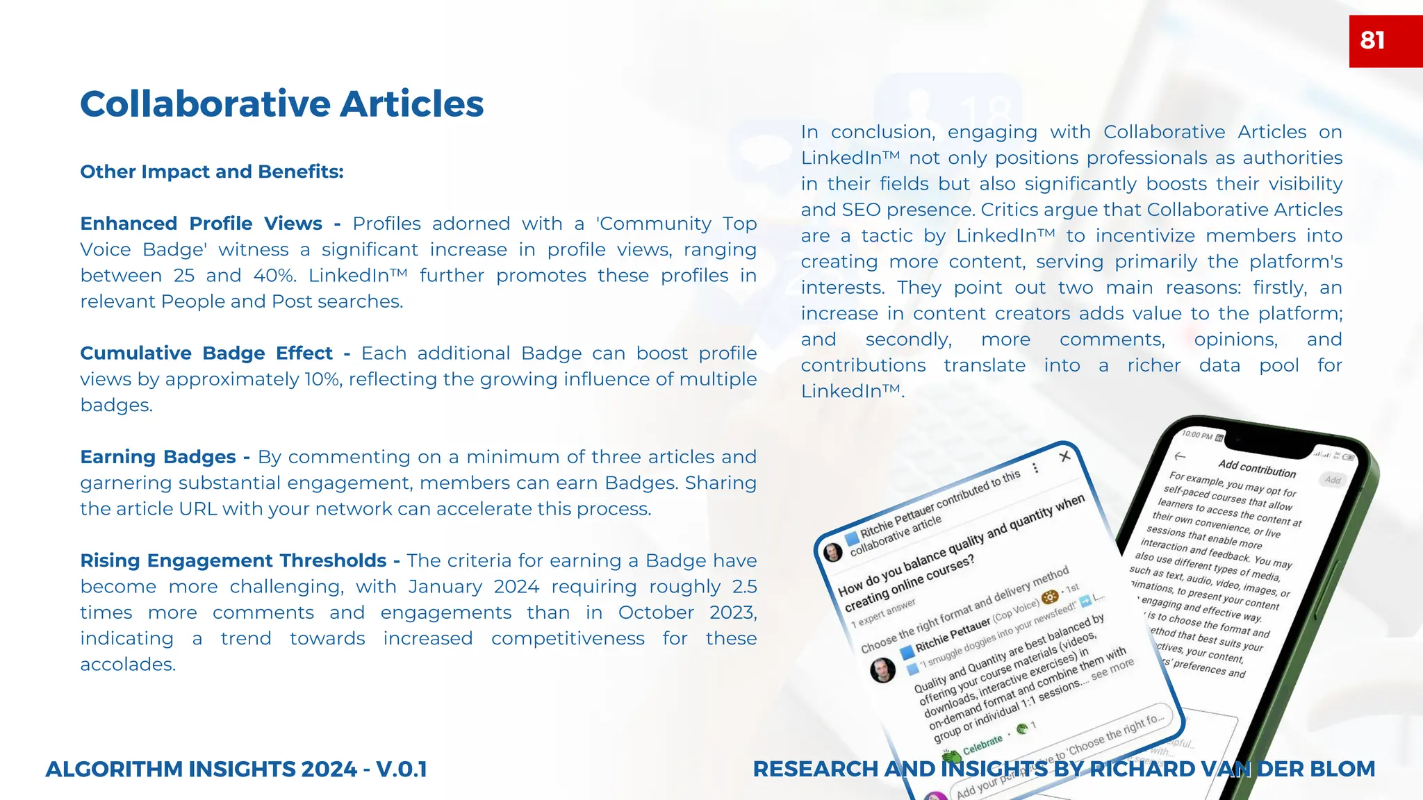 Collaborative Articles
Other Impact and Benefits:
Enhanced Profile Views - Profiles adorned with a 'Community Top
Voice Badge' witness a significant increase in profile views, ranging
between 25 and 40%. LinkedIn™ further promotes these profiles in
relevant People and Post searches.
Cumulative Badge Effect - Each additional Badge can boost profile
views by approximately 10%, reflecting the growing influence of multiple
badges.
Earning Badges - By commenting on a minimum of three articles and
garnering substantial engagement, members can earn Badges. Sharing
the article URL with your network can accelerate this process.
Rising Engagement Thresholds - The criteria for earning a Badge have
become more challenging, with January 2024 requiring roughly 2.5
times more comments and engagements than in October 2023,
indicating a trend towards increased competitiveness for these
accolades.
ALGORITHM INSIGHTS 2024 - V.0.1
In conclusion, engaging with Collaborative Articles on
LinkedIn™ not only positions professionals as authorities
in their fields but also significantly boosts their visibility
and SEO presence. Critics argue that Collaborative Articles
are a tactic by LinkedIn™ to incentivize members into
creating more content, serving primarily the platform's
interests. They point out two main reasons: firstly, an
increase in content creators adds value to the platform;
and secondly, more comments, opinions, and
contributions translate into a richer data pool for
LinkedIn™.
RESEARCH AND INSIGHTS BY RICHARD VAN DER BLOM
RESEARCH AND INSIGHTS BY RICHARD VAN DER BLOM
81
 