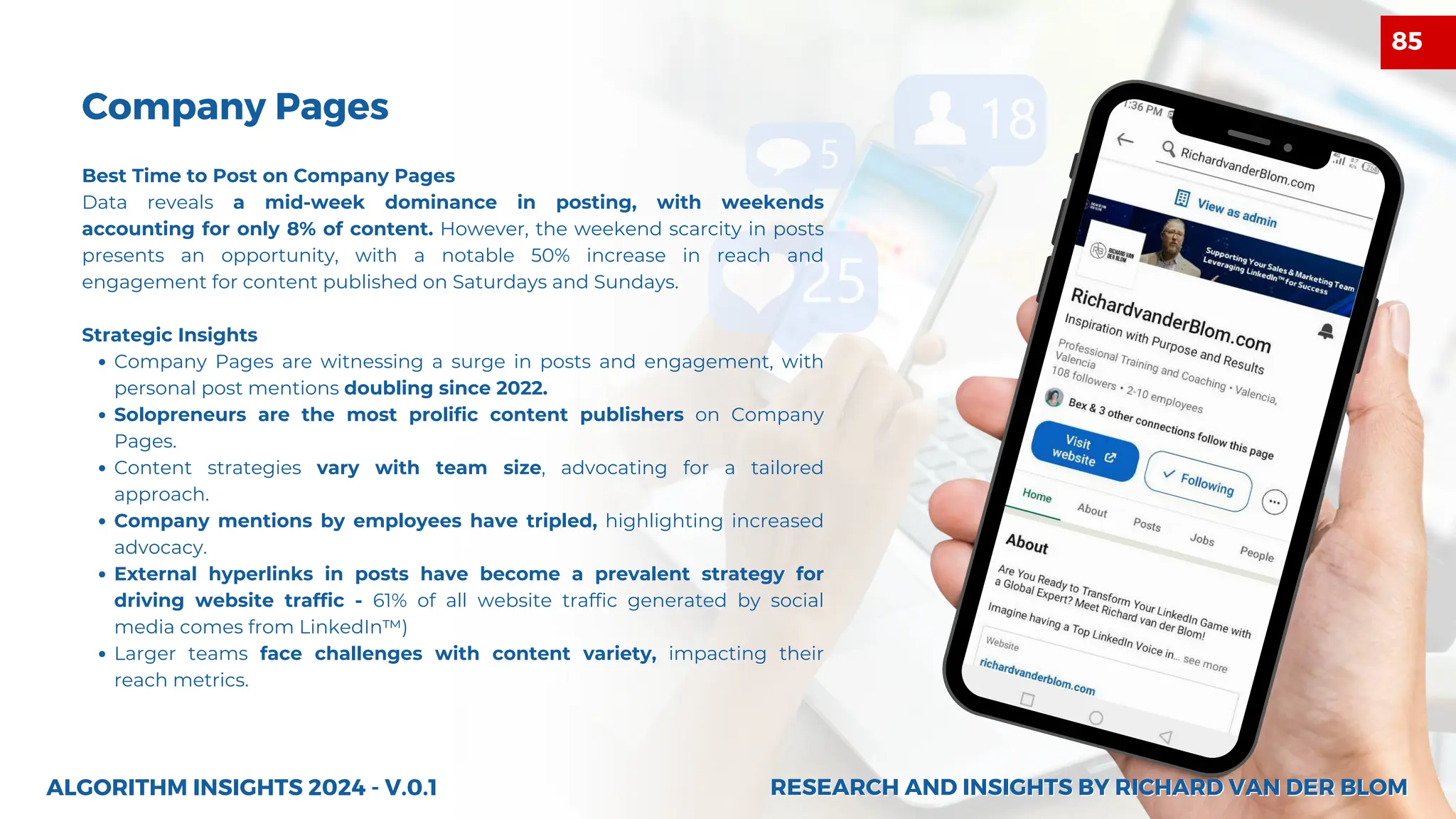 27
Best Time to Post on Company Pages
Data reveals a mid-week dominance in posting, with weekends
accounting for only 8% of content. However, the weekend scarcity in posts
presents an opportunity, with a notable 50% increase in reach and
engagement for content published on Saturdays and Sundays.
Strategic Insights
Company Pages are witnessing a surge in posts and engagement, with
personal post mentions doubling since 2022.
Solopreneurs are the most prolific content publishers on Company
Pages.
Content strategies vary with team size, advocating for a tailored
approach.
Company mentions by employees have tripled, highlighting increased
advocacy.
External hyperlinks in posts have become a prevalent strategy for
driving website traffic - 61% of all website traffic generated by social
media comes from LinkedIn™)
Larger teams face challenges with content variety, impacting their
reach metrics.
Company Pages
ALGORITHM INSIGHTS 2024 - V.0.1 RESEARCH AND INSIGHTS BY RICHARD VAN DER BLOM
RESEARCH AND INSIGHTS BY RICHARD VAN DER BLOM
85
 