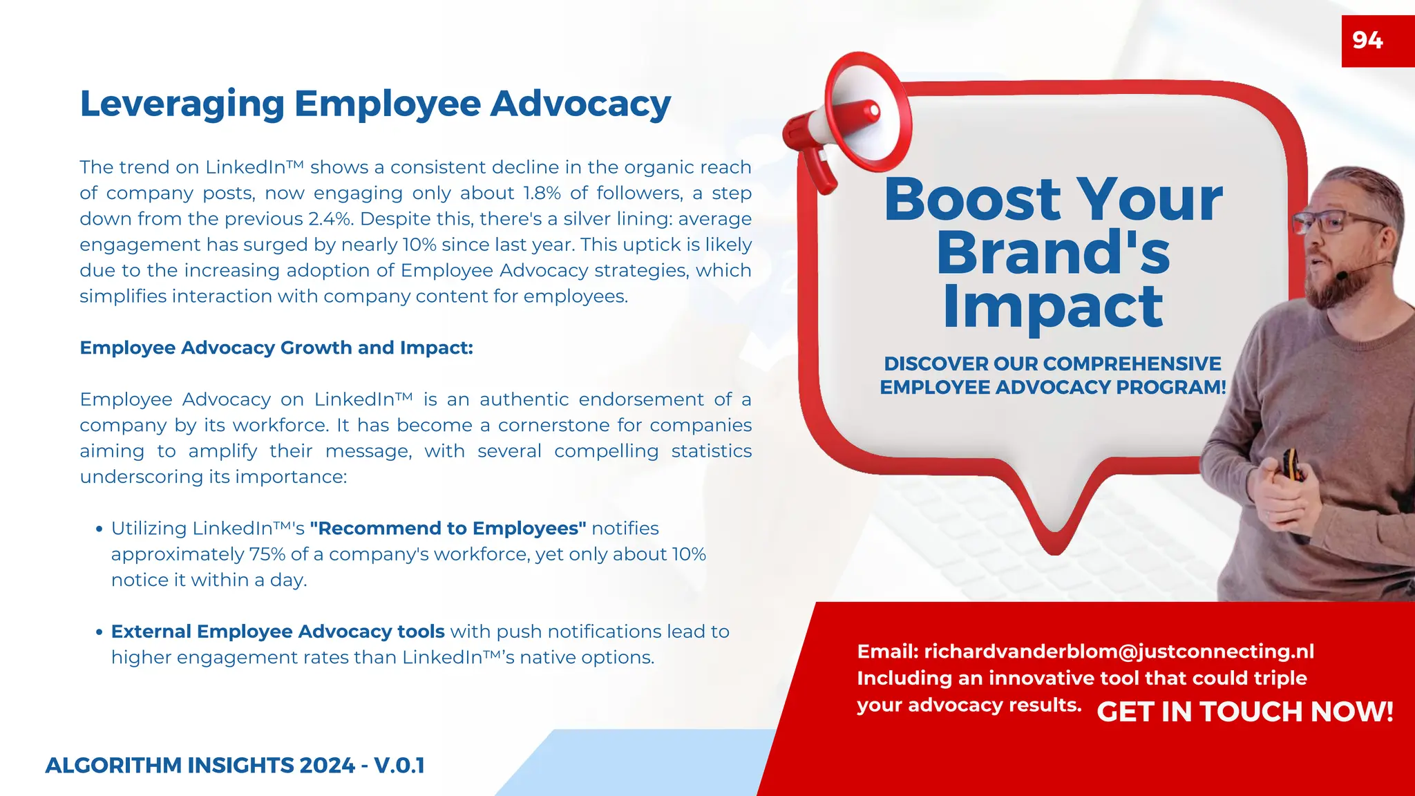 Leveraging Employee Advocacy
Boost Your
Brand's
Impact
DISCOVER OUR COMPREHENSIVE
EMPLOYEE ADVOCACY PROGRAM!
The trend on LinkedIn™ shows a consistent decline in the organic reach
of company posts, now engaging only about 1.8% of followers, a step
down from the previous 2.4%. Despite this, there's a silver lining: average
engagement has surged by nearly 10% since last year. This uptick is likely
due to the increasing adoption of Employee Advocacy strategies, which
simplifies interaction with company content for employees.
Employee Advocacy Growth and Impact:
Employee Advocacy on LinkedIn™ is an authentic endorsement of a
company by its workforce. It has become a cornerstone for companies
aiming to amplify their message, with several compelling statistics
underscoring its importance:
Utilizing LinkedIn™'s "Recommend to Employees" notifies
approximately 75% of a company's workforce, yet only about 10%
notice it within a day.
External Employee Advocacy tools with push notifications lead to
higher engagement rates than LinkedIn™’s native options.
ALGORITHM INSIGHTS 2024 - V.0.1
Email: richardvanderblom@justconnecting.nl
Including an innovative tool that could triple
your advocacy results.
GET IN TOUCH NOW!
94
 