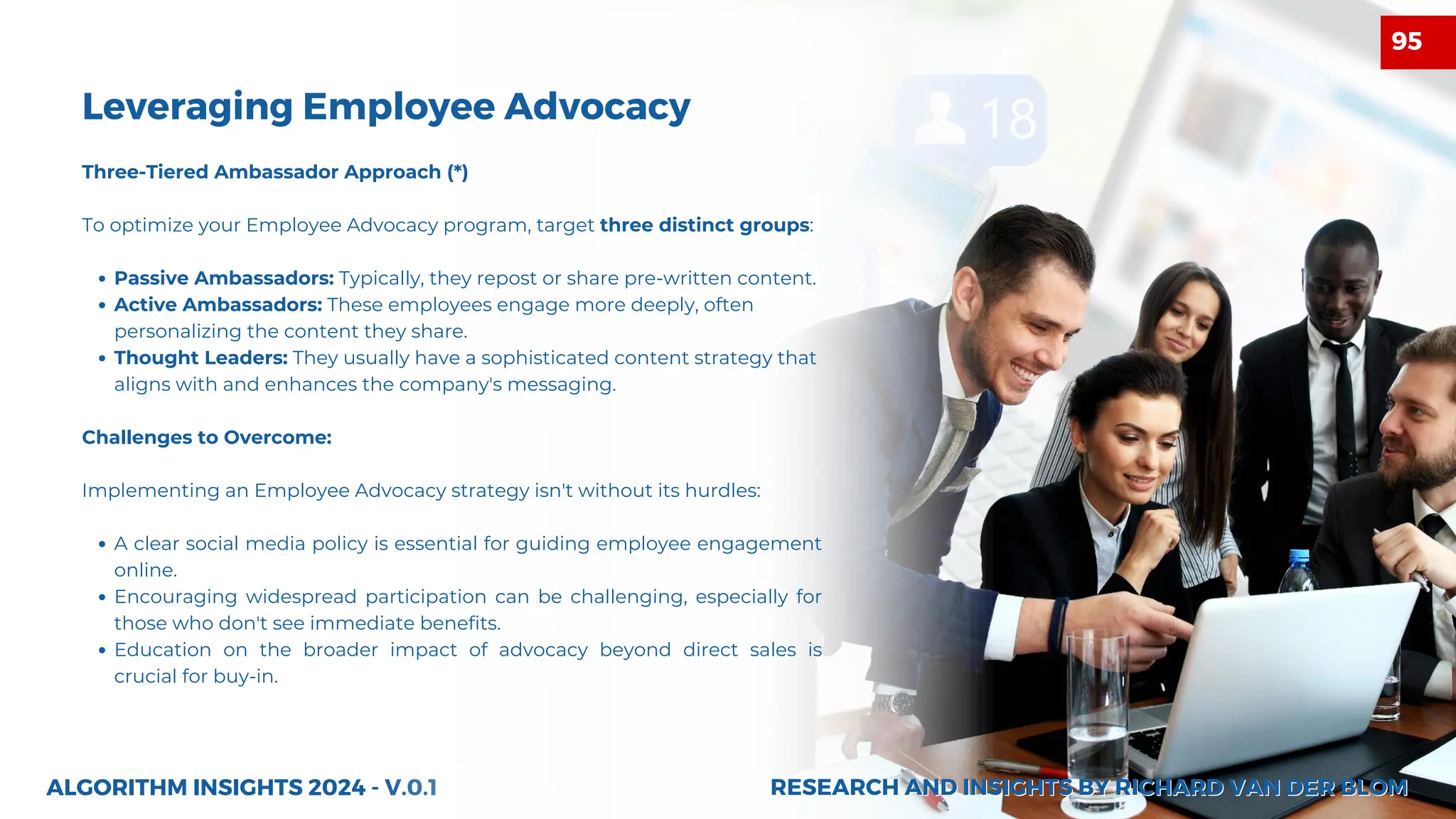 27
ALGORITHM INSIGHTS 2024 - V.0.1
Leveraging Employee Advocacy
Three-Tiered Ambassador Approach (*)
To optimize your Employee Advocacy program, target three distinct groups:
Passive Ambassadors: Typically, they repost or share pre-written content.
Active Ambassadors: These employees engage more deeply, often
personalizing the content they share.
Thought Leaders: They usually have a sophisticated content strategy that
aligns with and enhances the company's messaging.
Challenges to Overcome:
Implementing an Employee Advocacy strategy isn't without its hurdles:
A clear social media policy is essential for guiding employee engagement
online.
Encouraging widespread participation can be challenging, especially for
those who don't see immediate benefits.
Education on the broader impact of advocacy beyond direct sales is
crucial for buy-in.
RESEARCH AND INSIGHTS BY RICHARD VAN DER BLOM
RESEARCH AND INSIGHTS BY RICHARD VAN DER BLOM
95
 
