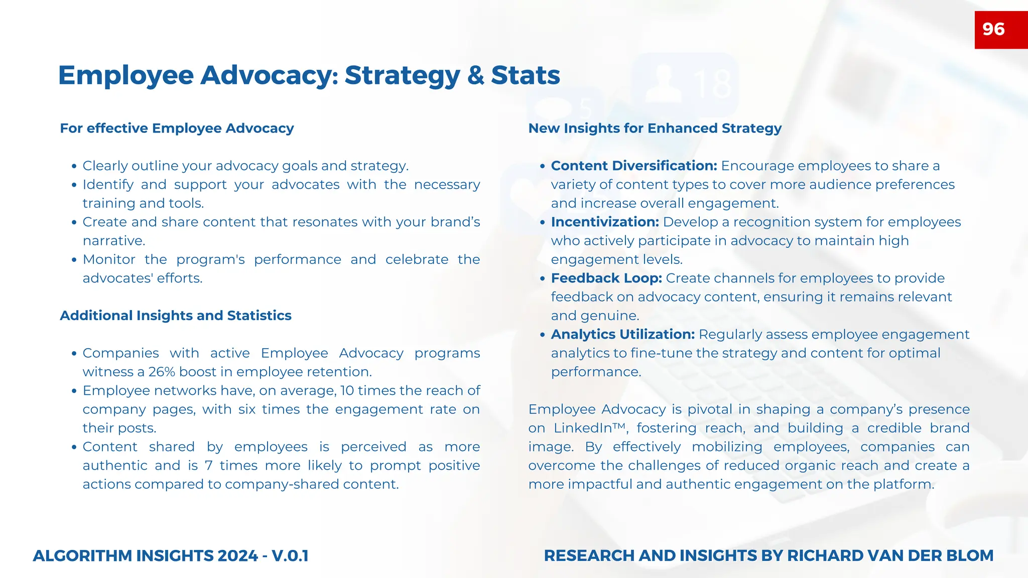 For effective Employee Advocacy
Clearly outline your advocacy goals and strategy.
Identify and support your advocates with the necessary
training and tools.
Create and share content that resonates with your brand’s
narrative.
Monitor the program's performance and celebrate the
advocates' efforts.
Additional Insights and Statistics
Companies with active Employee Advocacy programs
witness a 26% boost in employee retention.
Employee networks have, on average, 10 times the reach of
company pages, with six times the engagement rate on
their posts.
Content shared by employees is perceived as more
authentic and is 7 times more likely to prompt positive
actions compared to company-shared content.
ALGORITHM INSIGHTS 2024 - V.0.1
Employee Advocacy: Strategy & Stats
New Insights for Enhanced Strategy
Content Diversification: Encourage employees to share a
variety of content types to cover more audience preferences
and increase overall engagement.
Incentivization: Develop a recognition system for employees
who actively participate in advocacy to maintain high
engagement levels.
Feedback Loop: Create channels for employees to provide
feedback on advocacy content, ensuring it remains relevant
and genuine.
Analytics Utilization: Regularly assess employee engagement
analytics to fine-tune the strategy and content for optimal
performance.
Employee Advocacy is pivotal in shaping a company’s presence
on LinkedIn™, fostering reach, and building a credible brand
image. By effectively mobilizing employees, companies can
overcome the challenges of reduced organic reach and create a
more impactful and authentic engagement on the platform.
RESEARCH AND INSIGHTS BY RICHARD VAN DER BLOM
RESEARCH AND INSIGHTS BY RICHARD VAN DER BLOM
96
 