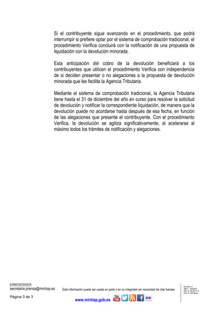 CORREO ELECTRÓNICO
secretaria.prensa@minhap.es Esta información puede ser usada en parte o en su integridad sin necesidad de citar fuentes
ALCALÁ, 9
28071 - MADRID
TEL: 91 595 80 71/2
FAX: 91 595 84 66
Página 3 de 3
www.minhap.gob.es
Si el contribuyente sigue avanzando en el procedimiento, que podrá
interrumpir si prefiere optar por el sistema de comprobación tradicional, el
procedimiento Verifica concluirá con la notificación de una propuesta de
liquidación con la devolución minorada.
Esta anticipación del cobro de la devolución beneficiará a los
contribuyentes que utilicen el procedimiento Verifica con independencia
de si deciden presentar o no alegaciones a la propuesta de devolución
minorada que les facilite la Agencia Tributaria.
Mediante el sistema de comprobación tradicional, la Agencia Tributaria
tiene hasta el 31 de diciembre del año en curso para resolver la solicitud
de devolución y notificar la correspondiente liquidación, de manera que la
devolución puede no acordarse hasta después de esa fecha, en función
de las alegaciones que presente el contribuyente. Con el procedimiento
Verifica, la devolución se agiliza significativamente, al acelerarse al
máximo todos los trámites de notificación y alegaciones.
 