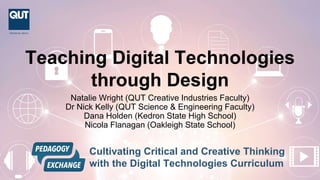 Teaching Digital Technologies
through Design
Natalie Wright (QUT Creative Industries Faculty)
Dr Nick Kelly (QUT Science & Engineering Faculty)
Dana Holden (Kedron State High School)
Nicola Flanagan (Oakleigh State School)
CRICOS No: 00213J
Cultivating Critical and Creative Thinking
with the Digital Technologies Curriculum
 