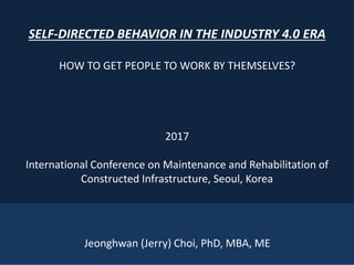 1
SELF-DIRECTED BEHAVIOR IN THE INDUSTRY 4.0 ERA
HOW TO GET PEOPLE TO WORK BY THEMSELVES?
2017
International Conference on Maintenance and Rehabilitation of
Constructed Infrastructure, Seoul, Korea
Jeonghwan (Jerry) Choi, PhD, MBA, ME
 