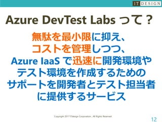 Copyright 2017 ITdesign Corporation , All Rights Reserved
12
Azure DevTest Labs って？
無駄を最小限に抑え、
コストを管理しつつ、
Azure IaaS で迅速に開発環境や
テスト環境を作成するための
サポートを開発者とテスト担当者
に提供するサービス
 