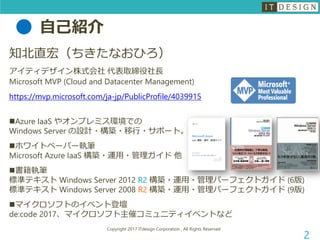 自己紹介
Copyright 2017 ITdesign Corporation , All Rights Reserved
2
知北直宏（ちきたなおひろ）
アイティデザイン株式会社 代表取締役社長
Microsoft MVP (Cloud and Datacenter Management)
https://mvp.microsoft.com/ja-jp/PublicProfile/4039915
Azure IaaS やオンプレミス環境での
Windows Server の設計・構築・移行・サポート。
ホワイトペーパー執筆
Microsoft Azure IaaS 構築・運用・管理ガイド 他
書籍執筆
標準テキスト Windows Server 2012 R2 構築・運用・管理パーフェクトガイド (6版)
標準テキスト Windows Server 2008 R2 構築・運用・管理パーフェクトガイド (9版)
マイクロソフトのイベント登壇
de:code 2017、マイクロソフト主催コミュニティイベントなど
 