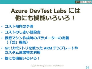 Copyright 2017 ITdesign Corporation , All Rights Reserved
24
Azure DevTest Labs には
他にも機能いろいろ！
• コスト傾向の予測
• コストのしきい値設定
• 仮想マシン作成時のパラメーターの定義
（「式」機能）
• Git リポジトリを使った ARM テンプレートや
カスタム成果物の利用
• 他にも機能いろいろ！
 
