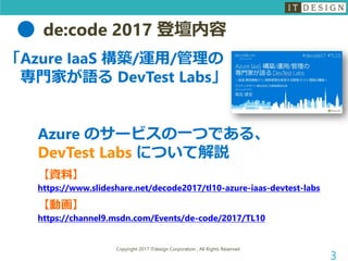 de:code 2017 登壇内容
Copyright 2017 ITdesign Corporation , All Rights Reserved
3
「Azure IaaS 構築/運用/管理の
専門家が語る DevTest Labs」
Azure のサービスの一つである、
DevTest Labs について解説
【資料】
https://www.slideshare.net/decode2017/tl10-azure-iaas-devtest-labs
【動画】
https://channel9.msdn.com/Events/de-code/2017/TL10
 