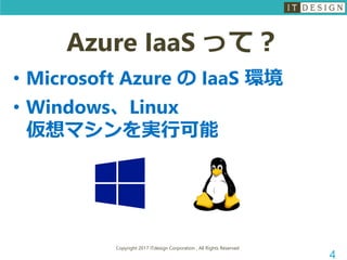 Copyright 2017 ITdesign Corporation , All Rights Reserved
4
Azure IaaS って？
• Microsoft Azure の IaaS 環境
• Windows、Linux
仮想マシンを実行可能
 