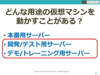 Copyright 2017 ITdesign Corporation , All Rights Reserved
5
どんな用途の仮想マシンを
動かすことがある？
• 本番用サーバー
• 開発/テスト用サーバー
• デモ/トレーニング用サーバー
 