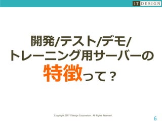 Copyright 2017 ITdesign Corporation , All Rights Reserved
6
開発/テスト/デモ/
トレーニング用サーバーの
特徴って？
 