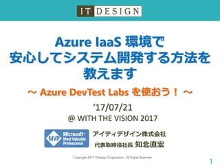 Azure IaaS 環境で
安心してシステム開発する方法を
教えます
～ Azure DevTest Labs を使おう！ ～
Copyright 2017 ITdesign Corporation , All Rights Reserved
1
アイティデザイン株式会社
代表取締役社長 知北直宏
‘17/07/21
@ WITH THE VISION 2017
 