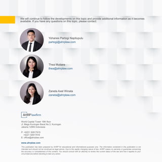 We will continue to follow the developments on this topic and provide additional information as it becomes
available. If you have any questions on this topic, please contact:
Yohanes Partogi Napitupulu
partogi@ahrplaw.com
Zaneta Axel Winata
zaneta@ahrplaw.com
Thea Mutiara
thea@ahrplaw.com
This publication has been prepared by AHRP for educational and informational purposes only. The information contained in this publication is not
intended and should not be construed as legal advice. Due to the rapidly changing nature of law, AHRP makes no warranty or guarantee concerning
the accuracy or completeness of this content. You should consult with an attorney to review the current status of the law and how it applies to your
circumstances before deciding to take any action.
World Capital Tower 19th floor
Jl. Mega Kuningan Barat No.3, Kuningan
Jakarta 12950 Indonesia
P: +6221 50917915
+6221 50917916
E: office@ahrplaw.com
www.ahrplaw.com
 