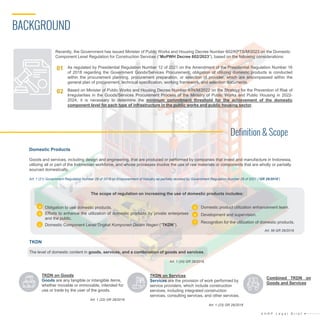 BACKGROUND
Definition & Scope
Domestic Products
Goods and services, including design and engineering, that are produced or performed by companies that invest and manufacture in Indonesia,
utilizing all or part of the Indonesian workforce, and whose processes involve the use of raw materials or components that are wholly or partially
sourced domestically.
Art. 1 (21) Government Regulation Number 29 of 2018 on Empowerment of Industry as partially revoked by Government Regulation Number 28 of 2021 (“GR 29/2018”)
TKDN
The level of domestic content in goods, services, and a combination of goods and services.
Art. 1 (24) GR 29/2018.
The scope of regulation on increasing the use of domestic products includes:
a. Obligation to use domestic products.
b. Efforts to enhance the utilization of domestic products by private enterprises
and the public.
c. Domestic Component Level/Tingkat Komponen Dalam Negeri (“TKDN”).
d. Domestic product utilization enhancement team.
e. Development and supervision.
f. Recognition for the utilization of domestic products.
a
b
c
e
d
f
Art. 56 GR 29/2018
TKDN on Goods
Goods are any tangible or intangible items,
whether movable or immovable, intended for
use or trade by the user of the goods.
Art. 1 (22) GR 29/2018
TKDN on Services
Services are the provision of work performed by
service providers, which include construction
services, including integrated construction
services, consulting services, and other services.
Art. 1 (23) GR 29/2018
Combined TKDN on
Goods and Services
A H R P L e g a l B r i e f
02
01 As regulated by Presidential Regulation Number 12 of 2021 on the Amendment of the Presidential Regulation Number 16
of 2018 regarding the Government Goods/Services Procurement, obligation of utilizing domestic products is conducted
within the procurement planning, procurement preparation, or selection of provider, which are encompassed within the
general plan of procurement, technical specification, working framework, and selection documents.
Based on Minister of Public Works and Housing Decree Number 4/IN/M/2022 on the Strategy for the Prevention of Risk of
Irregularities in the Goods/Services Procurement Process of the Ministry of Public Works and Public Housing in 2022-
2024, it is necessary to determine the minimum commitment threshold for the achievement of the domestic
component level for each type of infrastructure in the public works and public housing sector.
Recently, the Government has issued Minister of Public Works and Housing Decree Number 602/KPTS/M/2023 on the Domestic
Component Level Regulation for Construction Services (“MoPWH Decree 602/2023”), based on the following considerations:
 