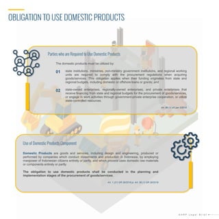 OBLIGATION TO USE DOMESTIC PRODUCTS
A H R P L e g a l B r i e f
Domestic Products are goods and services, including design and engineering, produced or
performed by companies which conduct investments and production in Indonesia, by employing
manpower of Indonesian citizens entirely or partly, and which process uses domestic raw materials
or components entirely or partly.
The obligation to use domestic products shall be conducted in the planning and
implementation stages of the procurement of goods/services.
Art. 1 (21) GR 29/2018 jo. Art. 58 (1) GR 29/2018
The domestic products must be utilized by:
state institutions, ministries, non-ministry government institutions, and regional working
units are required to comply with the procurement regulations when acquiring
goods/services. This obligation applies when their funding originates from state and
regional budgets, including domestic or offshore loans or grants; and
state-owned enterprises, regionally-owned enterprises, and private enterprises that
receive financing from state and regional budgets for the procurement of goods/services,
or engage in work activities through government-private enterprise cooperation, or utilize
state-controlled resources.
Art. 86 (1) of Law 3/2014
Parties who are Required to Use Domestic Products
Use of Domestic Products Component
02
01
 