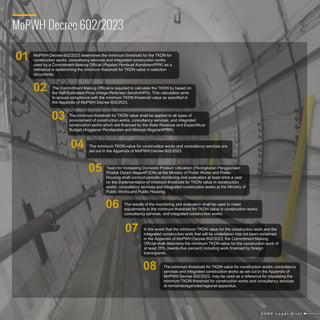 MoPWH Decree 602/2023
MoPWH Decree 602/2023 determines the minimum threshold for the TKDN for
construction works, consultancy services and integrated construction works
used by a Commitment Making Official (Pejabat Pembuat Komitmen/PPK) as a
reference in determining the minimum threshold for TKDN value in selection
documents.
The Commitment Making Official is required to calculate the TKDN by based on
the Self-Estimated Price (Harga Perkiraan Sendiri/HPS). This calculation aims
to ensure compliance with the minimum TKDN threshold value as specified in
the Appendix of MoPWH Decree 602/2023.
The minimum threshold for TKDN value shall be applied to all types of
procurement of construction works, consultancy services, and integrated
construction works which are financed by the State Revenue and Expenditure
Budget (Anggaran Pendapatan and Belanja Negara/APBN).
The minimum TKDN value for construction works and consultancy services are
set out in the Appendix of MoPWH Decree 602/2023.
Team for Increasing Domestic Product Utilization (Peningkatan Penggunaan
Produk Dalam Negeri/P3DN) at the Ministry of Public Works and Public
Housing shall conduct periodic monitoring and evaluation at least once a year
on the implementation of minimum threshold for TKDN value in construction
works, consultancy services and integrated construction works at the Ministry of
Public Works and Public Housing.
The results of the monitoring and evaluation shall be used to make
adjustments to the minimum threshold for TKDN value in construction works,
consultancy services, and integrated construction works.
In the event that the minimum TKDN value for the construction work and the
integrated construction work that will be undertaken has not been contained
in the Appendix of MoPWH Decree 602/2023, the Commitment Making
Official shall determine the minimum TKDN value for the construction work of
at least 25% (twenty-five percent) including work financed by foreign
loans/grants.
The minimum threshold for TKDN value for construction works, consultancy
services and integrated construction works as set out in the Appendix of
MoPWH Decree 602/2023, may be used as a reference for stipulating the
minimum TKDN threshold for construction works and consultancy services
at ministries/agencies/regional apparatus.
02
01
03
04
05
06
07
08
A H R P L e g a l B r i e f
 