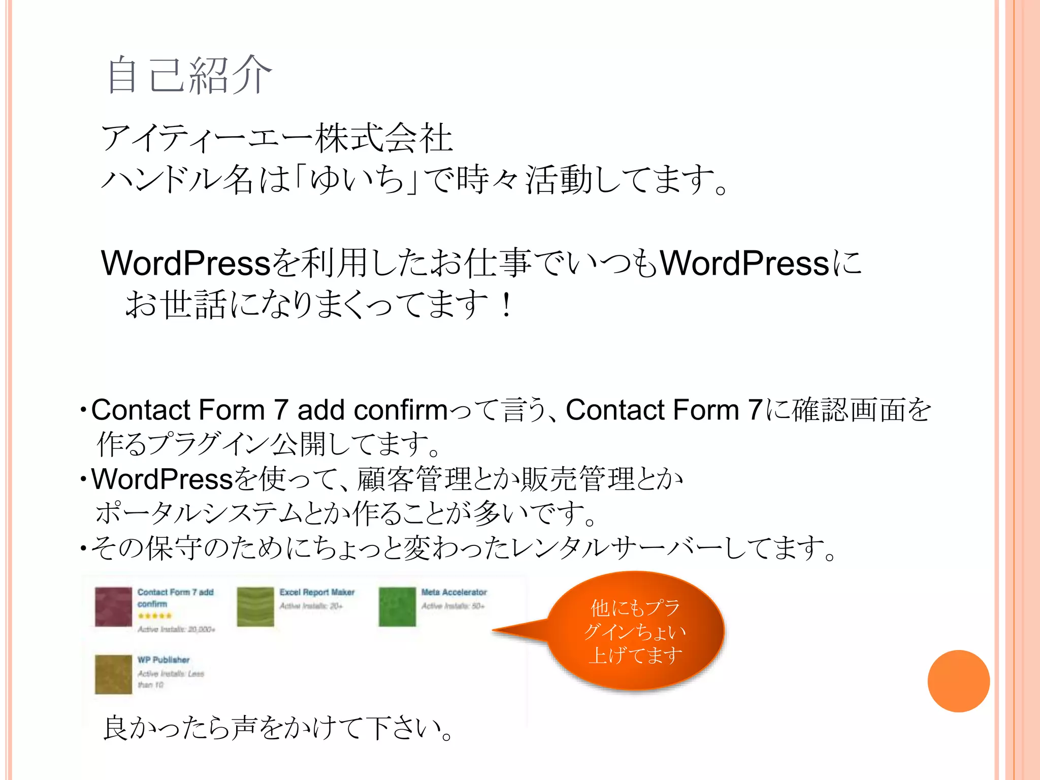 自己紹介
・Contact Form 7 add confirmって言う、Contact Form 7に確認画面を
作るプラグイン公開してます。
・WordPressを使って、顧客管理とか販売管理とか
ポータルシステムとか作ることが多いです。
・その保守のためにちょっと変わったレンタルサーバーしてます。
アイティーエー株式会社
ハンドル名は「ゆいち」で時々活動してます。
WordPressを利用したお仕事でいつもWordPressに
お世話になりまくってます！
他にもプラ
グインちょい
上げてます
良かったら声をかけて下さい。
 